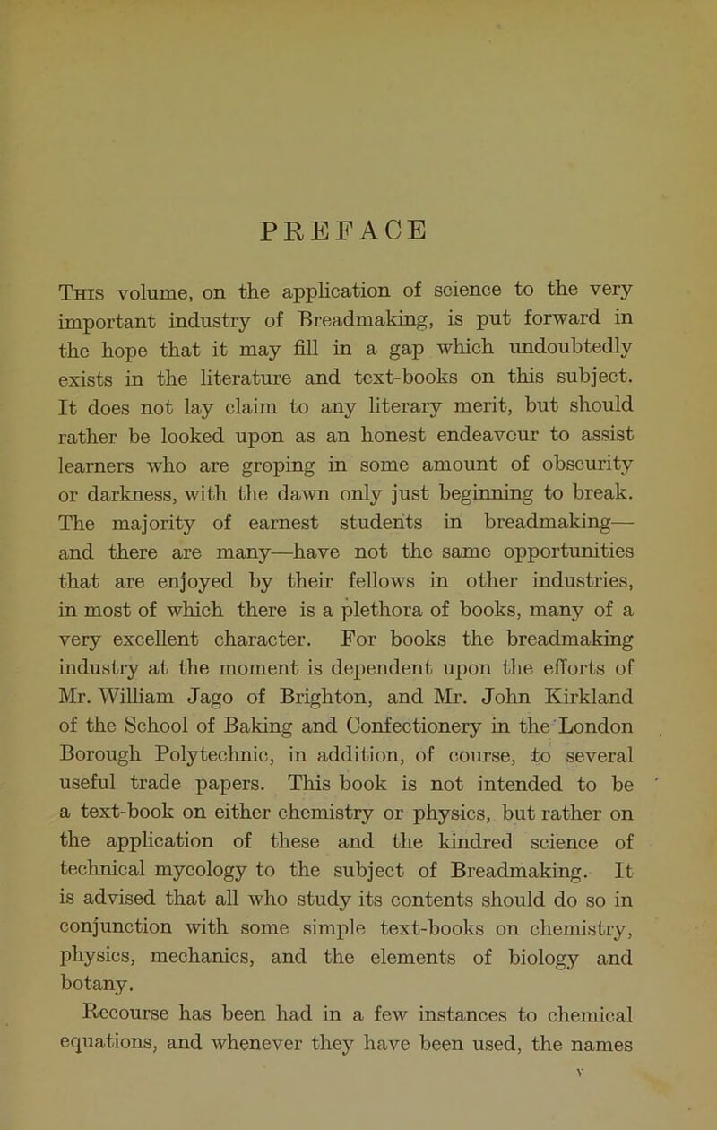 PREFACE This volume, on the application of science to the very important industry of Breadmaking, is put forward in the hope that it may fill in a gap which undoubtedly exists in the literature and text-books on this subject. It does not lay claim to any literary merit, but should rather be looked upon as an honest endeavour to assist learners who are groping in some amount of obscurity or darkness, with the dawn only just beginning to break. The majority of earnest students in breadmaking— and there are many—have not the same opportunities that are enjoyed by their fellows in other industries, in most of which there is a plethora of books, many of a very excellent character. For books the breadmaking industiy at the moment is dependent upon the efforts of Mr. William Jago of Brighton, and Mr. John Kirkland of the School of Baking and Confectionery in the London Borough Polytechnic, in addition, of course, to several useful trade papers. This book is not intended to be a text-book on either chemistry or physics, but rather on the application of these and the kindred science of technical mycology to the subject of Breadmaking. It is advised that all who study its contents should do so in conjunction with some simple text-books on chemistry, physics, mechanics, and the elements of biology and botany. Recourse has been had in a few instances to chemical equations, and whenever they have been used, the names