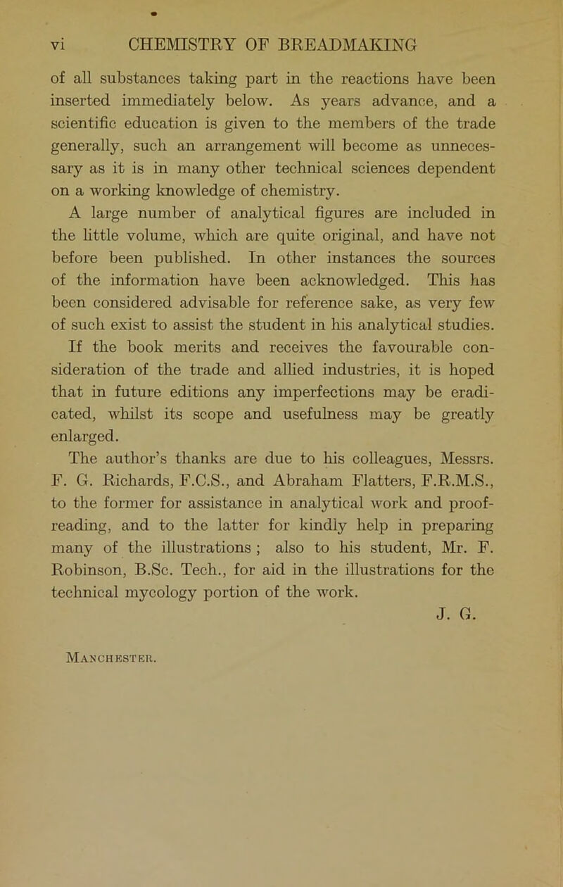 of all substances taking part in the reactions have been inserted immediately below. As years advance, and a scientific education is given to the members of the trade generally, such an arrangement will become as unneces- sary as it is in many other technical sciences dependent on a working knowledge of chemistry. A large number of analytical figures are included in the little volume, which are quite original, and have not before been published. In other instances the sources of the information have been acknowledged. This has been considered advisable for reference sake, as very few of such exist to assist the student in his analytical studies. If the book merits and receives the favourable con- sideration of the trade and allied industries, it is hoped that in future editions any imperfections may be eradi- cated, whilst its scope and usefulness may be greatly enlarged. The author’s thanks are due to his colleagues, Messrs. F. G. Richards, F.C.S., and Abraham Flatters, F.R.M.S., to the former for assistance in analytical work and proof- reading, and to the latter for kindly help in preparing many of the illustrations ; also to his student, Mr. F. Robinson, B.Sc. Tech., for aid in the illustrations for the technical mycology portion of the work. J. G. Manchester.