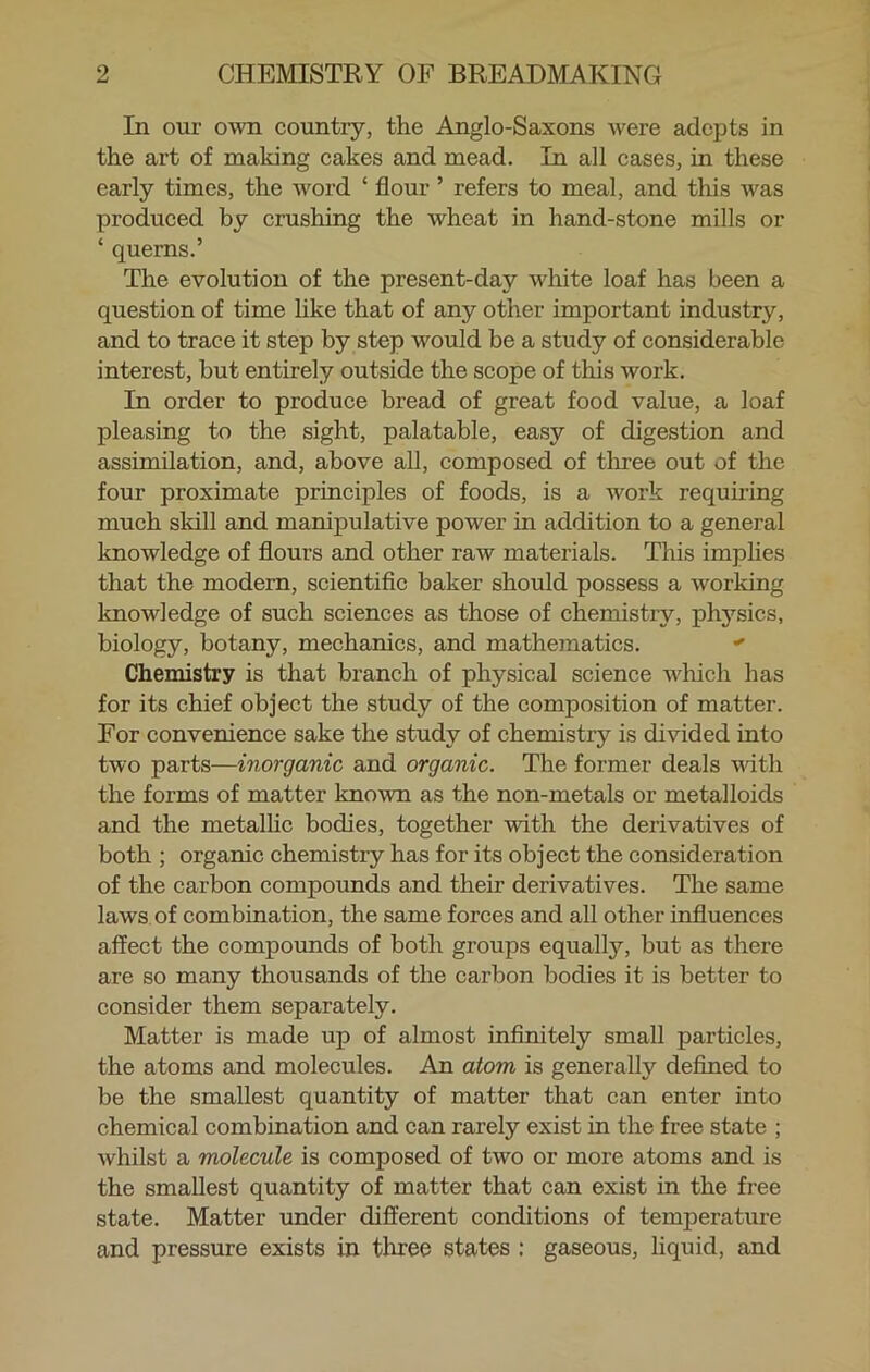 In our own country, the Anglo-Saxons were adepts in the art of making cakes and mead. In all cases, in these early times, the word ‘ flour ’ refers to meal, and this was produced by crushing the wheat in hand-stone mills or ‘ querns.’ The evolution of the present-day white loaf has been a question of time like that of any other important industry, and to trace it step by step would be a study of considerable interest, but entirely outside the scope of this work. In order to produce bread of great food value, a loaf pleasing to the sight, palatable, easy of digestion and assimilation, and, above all, composed of three out of the four proximate principles of foods, is a work requiring much skill and manipulative power in addition to a general knowledge of flours and other raw materials. This implies that the modern, scientific baker should possess a working knowledge of such sciences as those of chemistry, physics, biology, botany, mechanics, and mathematics. Chemistry is that branch of physical science which has for its chief object the study of the composition of matter. For convenience sake the study of chemistry is divided into two parts—inorganic and organic. The former deals with the forms of matter known as the non-metals or metalloids and the metallic bodies, together with the derivatives of both ; organic chemistry has for its object the consideration of the carbon compounds and their derivatives. The same laws of combination, the same forces and all other influences affect the compounds of both groups equally, hut as there are so many thousands of the carbon bodies it is better to consider them separately. Matter is made up of almost infinitely small particles, the atoms and molecules. An atom is generally defined to be the smallest quantity of matter that can enter into chemical combination and can rarely exist in the free state ; whilst a molecule is composed of two or more atoms and is the smallest quantity of matter that can exist in the free state. Matter under different conditions of temperature and pressure exists in three states : gaseous, liquid, and