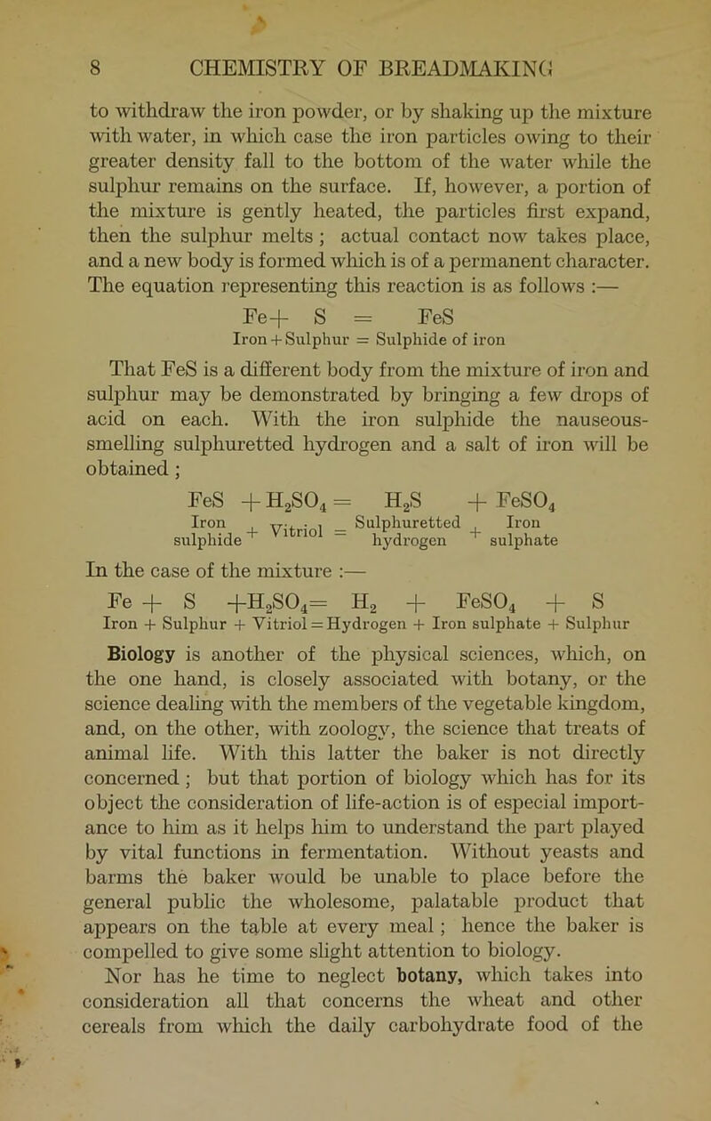 to withdraw the iron powder, or by shaking up the mixture uuth water, in which case the iron particles owing to their greater density fall to the bottom of the water while the sulphur remains on the surface. If, however, a portion of the mixture is gently heated, the particles first expand, then the sulphur melts ; actual contact now takes place, and a new body is formed which is of a permanent character. The equation representing this reaction is as follows :— Fe+ S = FeS Iron + Sulphur = Sulphide of iron That FeS is a different body from the mixture of iron and sulphur may be demonstrated by bringing a few drops of acid on each. With the iron sulphide the nauseous- smelling sulphuretted hydrogen and a salt of iron will be obtained ; FeS + H2S04 - H2S + FeS04 Iron . , _ Sulphuretted Iron sulphide+ 1 rio — hydrogen sulphate In the case of the mixture :— Fe + S +H2S04= H2 + FeS04 + S Iron + Sulphur + Vitriol = Hydrogen + Iron sulphate + Sulphur Biology is another of the physical sciences, which, on the one hand, is closely associated with botany, or the science dealing with the members of the vegetable kingdom, and, on the other, with zoology, the science that treats of animal life. With this latter the baker is not directly concerned ; but that portion of biology which has for its object the consideration of life-action is of especial import- ance to him as it helps him to understand the part played by vital functions in fermentation. Without yeasts and barms the baker would be unable to place before the general public the wholesome, palatable product that appears on the table at every meal ; hence the baker is compelled to give some slight attention to biology. Nor has he time to neglect botany, which takes into consideration all that concerns the wheat and other cereals from which the daily carbohydrate food of the