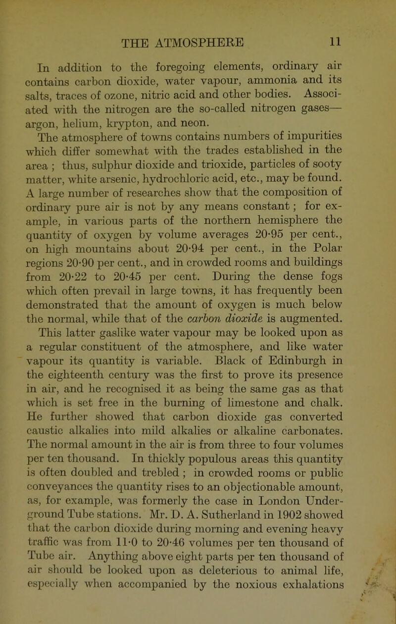 In addition to the foregoing elements, ordinary air contains carbon dioxide, water vapour, ammonia and its salts, traces of ozone, nitric acid and other bodies. Associ- ated with the nitrogen are the so-called nitrogen gases— argon, helium, krypton, and neon. The atmosphere of towns contains numbers of impurities which differ somewhat with the trades established in the area ; thus, sulphur dioxide and trioxide, particles of sooty matter, white arsenic, hydrochloric acid, etc., may be found. A large number of researches show that the composition of ordinary pure air is not by any means constant; for ex- ample, in various parts of the northern hemisphere the quantity of oxygen by volume averages 20-95 per cent., on high mountains about 20-94 per cent., in the Polar regions 20-90 per cent., and in crowded rooms and buildings from 20-22 to 20-45 per cent. During the dense fogs which often prevail in large towns, it has frequently been demonstrated that the amount of oxygen is much below the normal, while that of the carbon dioxide is augmented. This latter gaslike water vapour may be looked upon as a regular constituent of the atmosphere, and like water vapour its quantity is variable. Black of Edinburgh in the eighteenth century was the first to prove its presence in air, and he recognised it as being the same gas as that which is set free in the burning of limestone and chalk. He further showed that carbon dioxide gas converted caustic alkalies into mild alkalies or alkaline carbonates. The normal amount in the air is from three to four volumes per ten thousand. In thickly populous areas this quantity is often doubled and trebled ; in crowded rooms or public conveyances the quantity rises to an objectionable amount, as, for example, was formerly the case in London Under- ground Tube stations. Mr. D. A. Sutherland in 1902 showed that the carbon dioxide during morning and evening heavy traffic was from 11-0 to 20-46 volumes per ten thousand of Tube air. Anything above eight parts per ten thousand of air should be looked upon as deleterious to animal life, especially when accompanied by the noxious exhalations