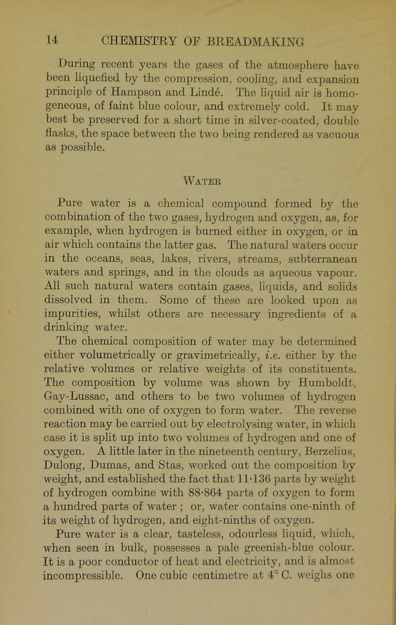 During recent years the gases of the atmosphere have been liquefied by the compression, cooling, and expansion principle of Hampson and Linde. The liquid air is homo- geneous, of faint blue colour, and extremely cold. It may best be preserved for a short time in silver-coated, double flasks, the space between the two being rendered as vacuous as possible. Water Pure water is a chemical compound formed by the combination of the two gases, hydrogen and oxygen, as, for example, when hydrogen is burned either in oxygen, or in air which contains the latter gas. The natural waters occur in the oceans, seas, lakes, rivers, streams, subterranean waters and springs, and in the clouds as aqueous vapour. All such natural waters contain gases, liquids, and solids dissolved in them. Some of these are looked upon as impurities, whilst others are necessary ingredients of a drinking water. The chemical composition of water may be determined either volumetrically or gravimetrically, i.e. either by the relative volumes or relative weights of its constituents. The composition by volume was shown by Humboldt, Gay-Lussac, and others to be two volumes of hydrogen combined with one of oxygen to form water. The reverse reaction may be carried out by electrolysing water, in which case it is split up into two volumes of hydrogen and one of oxygen. A little later in the nineteenth century, Berzelius, Dulong, Dumas, and Stas, worked out the composition by weight, and established the fact that 11T36 parts by weight of hydrogen combine with 88-864 parts of oxygen to form a hundred parts of water ; or, water contains one-ninth of its weight of hydrogen, and eight-ninths of oxygen. Pure water is a clear, tasteless, odourless liquid, which, when seen in bulk, possesses a pale greenish-blue colour. It is a poor conductor of heat and electricity, and is almost incompressible. One cubic centimetre at 4° C. weighs one