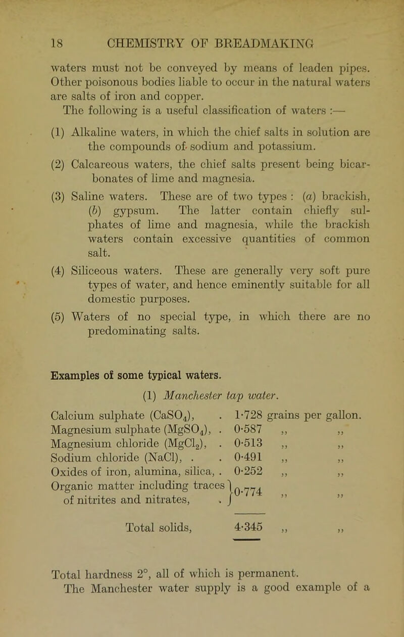 waters must not be conveyed by means of leaden pipes. Other poisonous bodies liable to occur in the natural waters are salts of iron and copper. The following is a useful classification of waters :— (1) Alkaline waters, in which the chief salts in solution are the compounds of- sodium and potassium. (2) Calcareous waters, the chief salts present being bicar- bonates of lime and magnesia. (3) Saline waters. These are of two types : (a) brackish, (b) gypsum. The latter contain chiefly sul- phates of lime and magnesia, while the brackish waters contain excessive quantities of common salt. (4) Siliceous waters. These are generally very soft pure types of water, and hence eminently suitable for all domestic purposes. (5) Waters of no special type, in which there are no predominating salts. Examples of some typical waters. (1) Manchester tap water. Calcium sulphate (CaS04), . T728 Magnesium sulphate (MgS04), Magnesium chloride (MgCl2), Sodium chloride (NaCl), . Oxides of iron, alumina, silica, Organic matter including trace T728 grains per gallon. of nitrites and nitrates, Total solids, 4-345 Total hardness 2°, all of which is permanent. Tire Manchester water supply is a good example of a