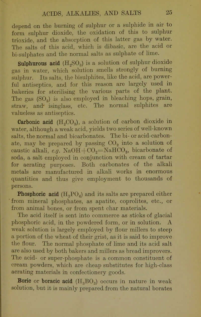 depend on the burning of sulphur or a sulphide in air to form sulphur dioxide, the oxidation of this to sulphur trioxide, and the absorption of this latter gas by water. The salts of this acid, which is dibasic, are the acid or bi-sulphates and the normal salts as sulphate of lime. Sulphurous acid (H2S03) is a solution of sulphur dioxide gas in water, which solution smells strongly of burning sulphur. Its salts, the bisulphites, like the acid, are power- ful antiseptics, and for this reason are largely used in bakeries for sterilising the various parts of the plant. The gas (S02) is also employed in bleaching hops, grain, straw, and' isinglass, etc. The normal sulphites are valueless as antiseptics. Carbonic acid (H2C03), a solution of carbon dioxide in water, although a weak acid, yields two series of well-known salts, the normal and bicarbonates. The bi- or acid-carbon- ate, may be prepared by passing C02 into a solution of caustic alkali, e.g. Na0H-f-C02=NaHC03, bicarbonate of soda, a salt employed in conjunction with cream of tartar for aerating purposes. Both carbonates of the alkali metals are manufactured in alkali works in enormous quantities and thus give employment to thousands of persons. Phosphoric acid (H3P04) and its salts are prepared either from mineral phosphates, as apatite, coprolites, etc., or from animal bones, or from spent char materials. The acid itself is sent into commerce as sticks of glacial phosphoric acid, in the powdered form, or in solution. A weak solution is largely employed by flour millers to steep a portion of the wheat of their grist, as it is said to improve the flour. The normal phosphate of lime and its acid salt are also used by both bakers and millers as bread improvers. The acid- or super-phosphate is a common constituent of cream powders, which are cheap substitutes for high-class aerating materials in confectionery goods. Boric or boracic acid (H3B03) occurs in nature in weak solution, but it is mainly prepared from the natural borates