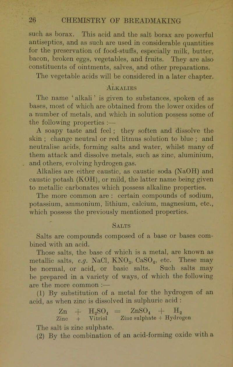 such as borax. This acid and the salt borax are powerful antiseptics, and as such are used in considerable quantities for the preservation of food-stuffs, especially milk, butter, bacon, broken eggs, vegetables, and fruits. They are also constituents of ointments, salves, and other preparations. The vegetable acids will be considered in a later chapter. Alkalies The name ‘ alkali ’ is given to substances, spoken of as bases, most of which are obtained from the lower oxides of a number of metals, and which in solution possess some of the following properties :— A soapy taste and feel; they soften and dissolve the skin ; change neutral or red litmus solution to blue ; and neutralise acids, forming salts and water, whilst many of them attack and dissolve metals, such as zinc, aluminium, and others, evolving hydrogen gas. Alkalies are either caustic, as caustic soda (NaOH) and caustic potash (KOH), or mild, the latter name being given to metallic carbonates which possess alkaline properties. The more common are : certain compounds of sodium, potassium, ammonium, lithium, calcium, magnesium, etc., which possess the previously mentioned properties. Salts Salts are compounds composed of a base or bases com- bined with an acid. Those salts, the base of which is a metal, are known as metallic salts, e.g. NaCl, KN03, CaS04, etc. These may be normal, or acid, or basic salts. Such salts may be prepared in a variety of ways, of which the following are the more common :— (1) By substitution of a metal for the hydrogen of an acid, as when zinc is dissolved in sulphuric acid : Zn + H2SO„ = ZnS04 + H2 Zinc + Vitriol Zinc sulphate + Hydrogen The salt is zinc sulphate. (2) By the combination of an acid-forming oxide with a