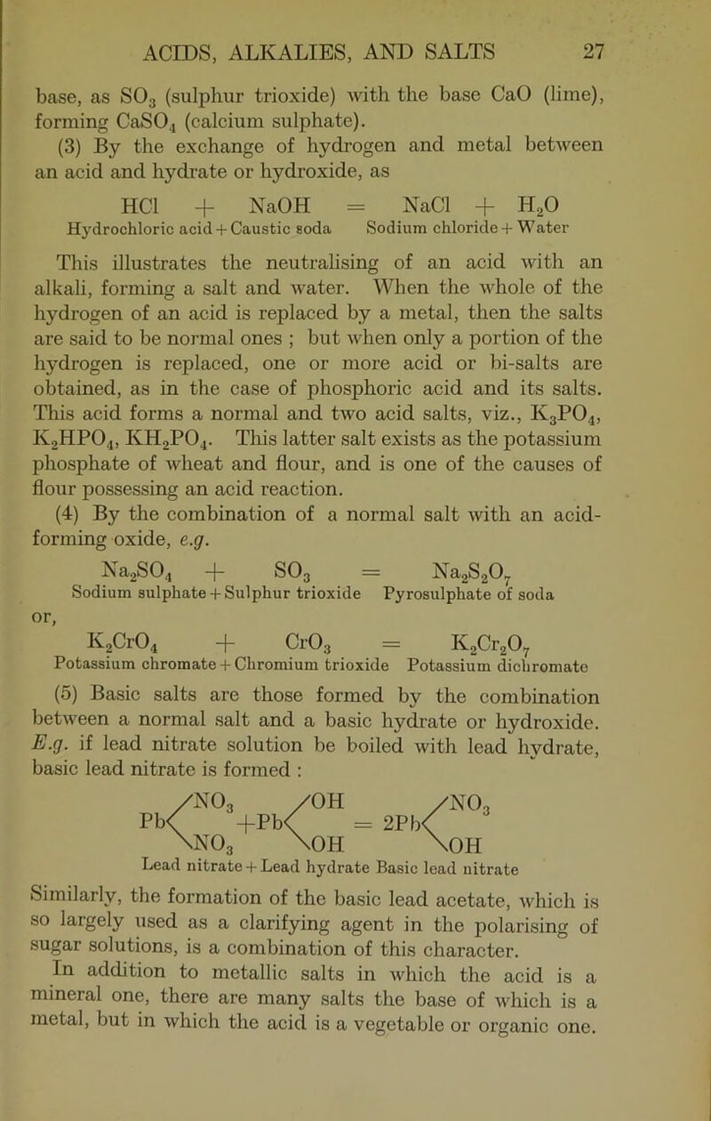 base, as S03 (sulphur trioxide) with the base CaO (lime), forming CaS04 (calcium sulphate). (3) By the exchange of hydrogen and metal between an acid and hydrate or hydroxide, as HC1 + NaOH = NaCl + H20 Hydrochloric acid + Caustic soda Sodium chloride + Water This illustrates the neutralising of an acid with an alkali, forming a salt and water. When the whole of the hydrogen of an acid is replaced by a metal, then the salts are said to be normal ones ; but when only a portion of the hydrogen is replaced, one or more acid or bi-salts are obtained, as in the case of phosphoric acid and its salts. This acid forms a normal and two acid salts, viz., K3P04, K2HP04, KH2P04. This latter salt exists as the potassium phosphate of wheat and flour, and is one of the causes of flour possessing an acid reaction. (4) By the combination of a normal salt with an acid- forming oxide, e.g. Na2S04 + S03 = Na2S207 Sodium sulphate + Sulphur trioxide Pyrosulphate of soda or, K2Cr04 + Cr03 = K2Cr207 Potassium chromate + Chromium trioxide Potassium dichromate (5) Basic salts are those formed by the combination between a normal salt and a basic hydrate or hydroxide. E.g. if lead nitrate solution be boiled with lead hydrate, basic lead nitrate is formed : /NOa /OH /NOa Pb< ”+Pb< = 2Pb< \no3 \oh \oh Lead nitrate + Lead hydrate Basic lead nitrate Similarly, the formation of the basic lead acetate, which is so largely used as a clarifying agent in the polarising of sugar solutions, is a combination of this character. In addition to metallic salts in which the acid is a mineral one, there are many salts the base of which is a metal, but in which the acid is a vegetable or organic one.