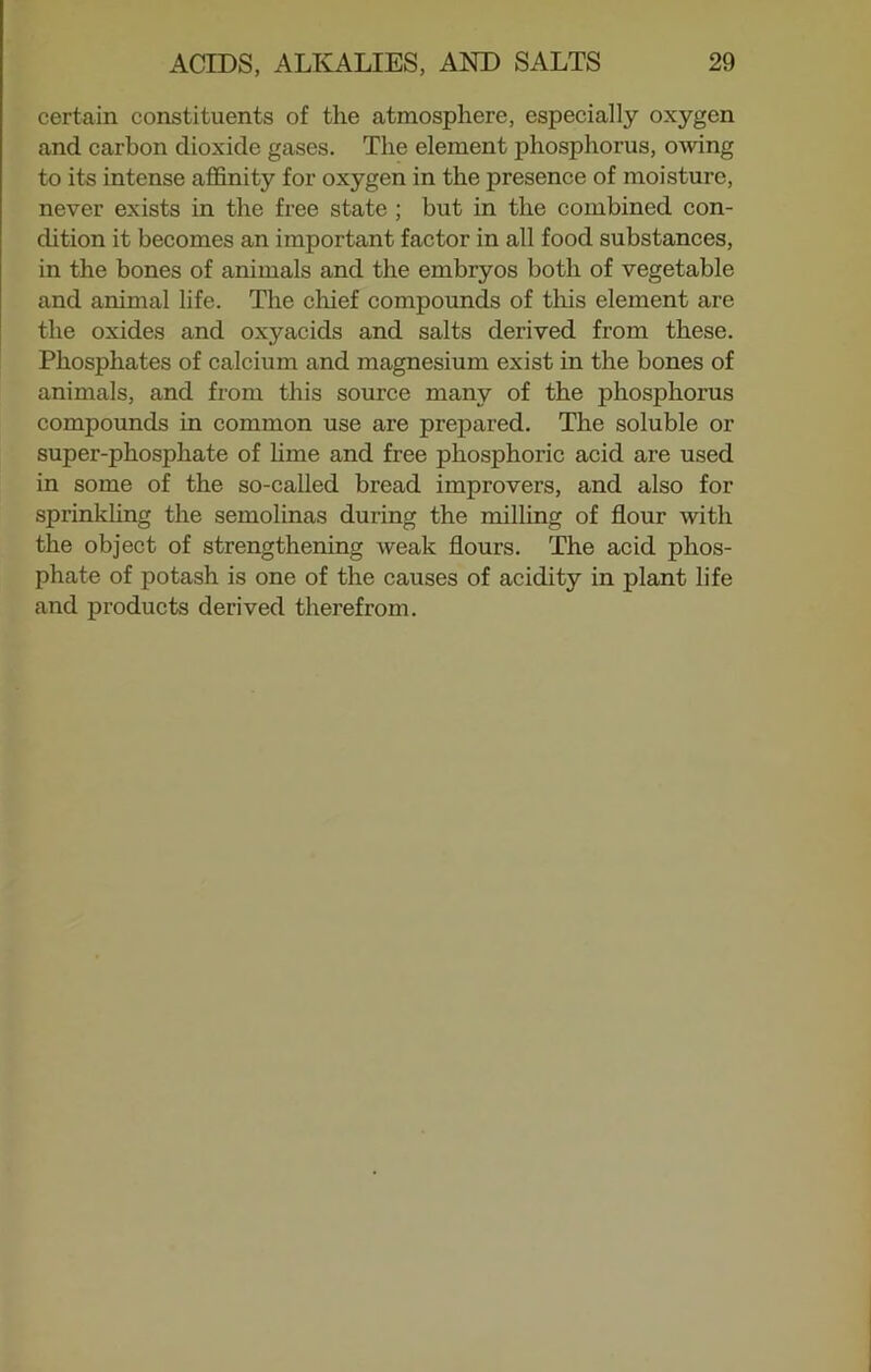 certain constituents of the atmosphere, especially oxygen and carbon dioxide gases. The element phosphorus, owing to its intense affinity for oxygen in the presence of moisture, never exists in the free state ; but in the combined con- ch tion it becomes an important factor in all food substances, in the bones of animals and the embryos both of vegetable and animal life. The chief compounds of this element are the oxides and oxyacids and salts derived from these. Phosphates of calcium and magnesium exist in the bones of animals, and from this source many of the phosphorus compounds in common use are prepared. The soluble or super-phosphate of lime and free phosphoric acid are used in some of the so-called bread improvers, and also for sprinkling the semolinas during the milling of flour with the object of strengthening weak flours. The acid phos- phate of potash is one of the causes of acidity in plant life and products derived therefrom.