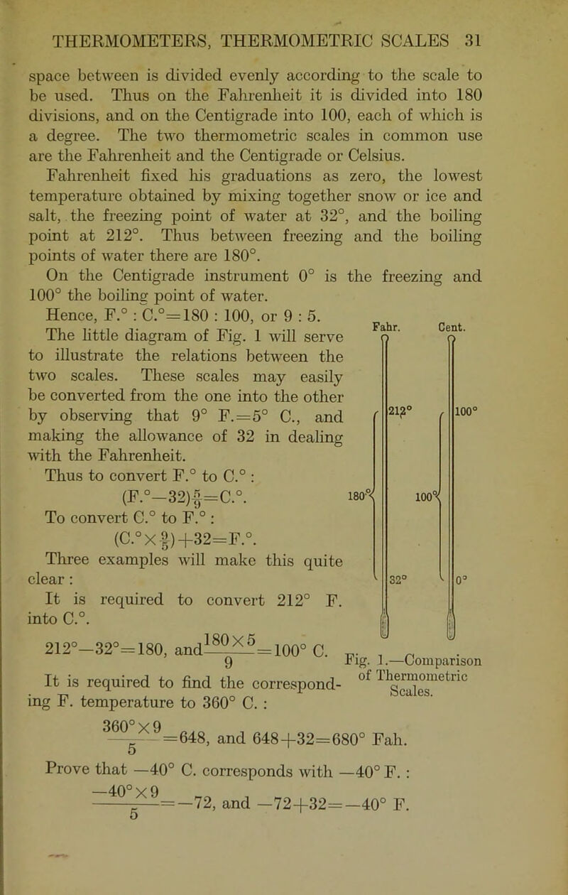 Fahr. space between is divided evenly according to the scale to be used. Thus on the Fahrenheit it is divided into 180 divisions, and on the Centigrade into 100, each of which is a degree. The two thermometric scales in common use are the Fahrenheit and the Centigrade or Celsius. Fahrenheit fixed his graduations as zero, the lowest temperature obtained by mixing together snow or ice and salt, the freezing point of water at 32°, and the boiling point at 212°. Thus between freezing and the boiling points of water there are 180°. On the Centigrade instrument 0° is the freezing and 100° the boiling point of water. Hence, F.° : C.°=1S0 : 100, or 9 : 5. The little diagram of Fig. 1 will serve to illustrate the relations between the two scales. These scales may easily be converted from the one into the other by observing that 9° F.=5° C., and making the allowance of 32 in dealing with the Fahrenheit. Thus to convert F.° to C.° : (F.°-32)f=C.°. i80°< To convert C.° to F.° : (C.°X-f)+32=F.°. Three examples will make this quite clear: It is required to convert 212° F. into C.°. 212°—32°= 180, and 180X5 21£° Cent. O 100° 100°< 32° = 100° C. 9 Fig. 1.—Comparison It is required to find the correspond- ot 11g^°smetnc ing F. temperature to 360° C. : 360° x 9 —__1_ =648, and 648+32=680° Fah. o Prove that —40° C. corresponds with —40° F. : —40° X 9 =—72, and —72+32=—40° F. 5