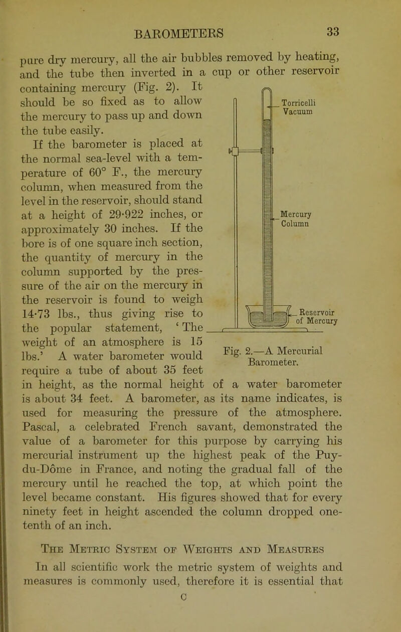 . Torricelli Vacuum Mercury Column pare dry mercury, all the air bubbles removed by beating, and the tube then inverted in a cup or other reservoir containing mercury (Fig. 2). It should be so fixed as to allow the mercury to pass up and down the tube easily. If the barometer is placed at the normal sea-level with a tem- perature of 60° F., the mercury column, when measured from the level in the reservoir, should stand at a height of 29-922 inches, or approximately 30 inches. If the bore is of one square inch section, the quantity of mercury in the column supported by the pres- sure of the air on the mercury in the reservoir is found to weigh 14-73 lbs., thus giving rise to the popular statement, ‘ The weight of an atmosphere is 15 lbs.’ A water barometer would require a tube of about 35 feet in height, as the normal height of a water barometer is about 34 feet. A barometer, as its name indicates, is used for measuring the pressure of the atmosphere. Pascal, a celebrated French savant, demonstrated the value of a barometer for this purpose by carrying his mercurial instrument up the highest peak of the Puy- du-Dome in France, and noting the gradual fall of the mercury until he reached the top, at which point the level became constant. His figures showed that for every ninety feet in height ascended the column dropped one- tenth of an inch. . Reservoir Mercury Fig. 2.—A Mercurial Barometer. The Metric System of Weights and Measures In all scientific work the metric system of weights and measures is commonly used, therefore it is essential that C