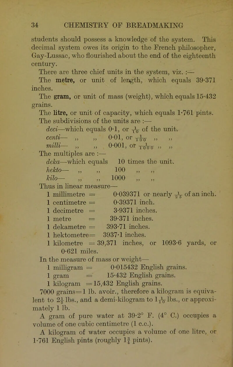 students should possess a knowledge of the system. This decimal system owes its origin to the French philosopher, Gay-Lussac, who flourished about the end of the eighteenth century. There are three chief units in the system, viz. :— The metre, or unit of length, which equals 39-371 inches. The gram, or unit of mass (weight), which equals 15-432 grains. The litre, or unit of capacity, which equals 1-761 pints. The subdivisions of the units are :— deci—which equals 0-1, or ^ of the unit. centi— „ „ 0-01, or -T^ „ milli— „ „ 0-001, or „ „ The multiples are :— deka—which equals 10 times the unit. hekto— ,, ,, 100 ,, ,, kilo—- ,, ,, 1000 ,, ,, Thus in linear measure— 0-039371 or nearly JL- of an inch. 0-39371 inch. 3-9371 inches. 39-371 inches. 393-71 inches. 1 millimetre = 1 centimetre = 1 decimetre I metre 1 dekametre = 1 hektometre= 3937-1 inches. 1 kilometre = 39,371 inches, or 1093-6 yards, or 0-621 miles. In the measure of mass or weight— 1 milligram = 0-015432 English grains. 1 gram = 15-432 English grains. 1 kilogram = 15,432 English grains. 7000 grains=l lb. avoir., therefore a kilogram is equiva- lent to 2£lbs., and a demi-kilogram to 1 rV lbs., or approxi- mately 1 lb. A gram of pure water at 39-2° F. (4° C.) occupies a volume of one cubic centimetre (1 c.c.). A kilogram of water occupies a volume of one litre, or 1-761 English pints (roughly If pints).
