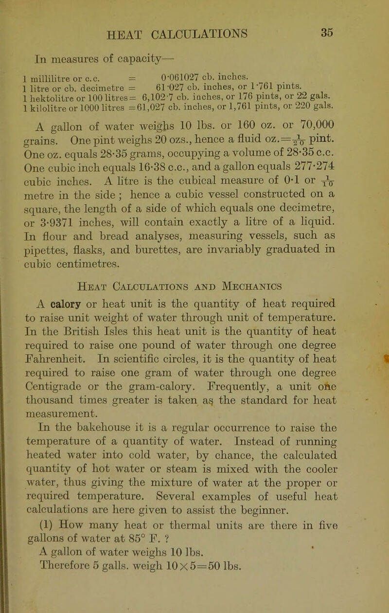 In measures of capacity— 1 millilitre or c.c. = 0'061027 cb. inches. 1 litre or cb. decimetre = 61'027 cb. inches, or 1 '761 pints. 1 liektolitre or 100 litres^ 6,102 7 cb. inches, or 176 pints, or 22 gals. 1 kilolitre or 1000 litres =61,027 cb. inches, or 1,761 pints, or 220 gals. A gallon of water weighs 10 lbs. or 160 oz. or 70,000 grains. One pint weighs 20 ozs., hence a fluid oz.=pint. One oz. equals 28-35 grams, occupying a volume of 28-35 c.c. One cubic inch equals 16-3S c.c., and a gallon equals 277-274 cubic inches. A litre is the cubical measure of 0-1 or TV metre in the side ; hence a cubic vessel constructed on a square, the length of a side of which equals one decimetre, or 3-9371 inches, will contain exactly a litre of a liquid. In flour and bread analyses, measuring vessels, such as pipettes, flasks, and burettes, are invariably graduated in cubic centimetres. Heat Calculations and Mechanics A calory or heat unit is the quantity of heat required to raise unit weight of water through unit of temperature. In the British Isles this heat unit is the quantity of heat required to raise one pound of water through one degree Fahrenheit. In scientific circles, it is the quantity of heat required to raise one gram of water through one degree Centigrade or the gram-calory. Frequently, a unit one thousand times greater is taken a§ the standard for heat measurement. In the bakehouse it is a regular occurrence to raise the temperature of a quantity of water. Instead of running heated water into cold water, by chance, the calculated quantity of hot water or steam is mixed with the cooler- water, thus giving the mixture of water at the proper ox- required temperature. Several examples of useful heat calculations are here given to assist the beginner. (1) How many heat or thermal units are there in five gallons of water at 85° F. ? A gallon of water weighs 10 lbs. Therefore 5 galls, weigh 10x5=50 lbs.