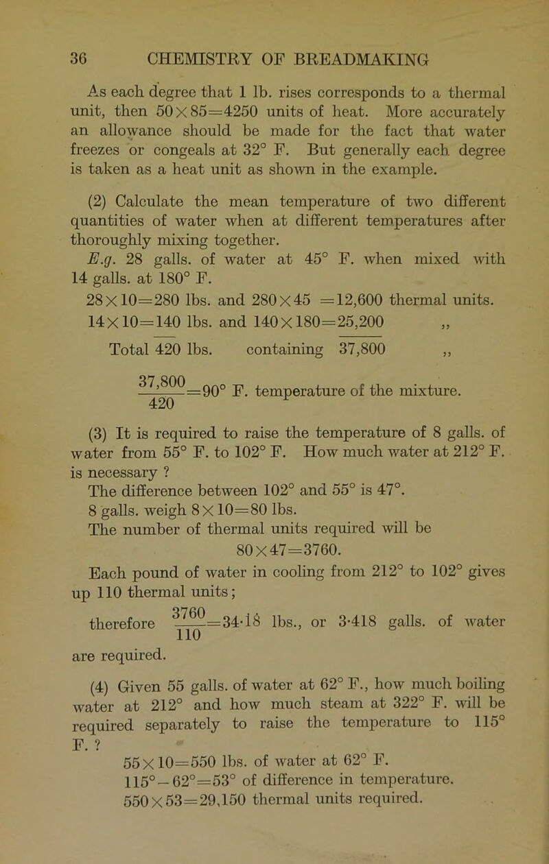 As each degree that 1 lb. rises corresponds to a thermal unit, then 50x85=4250 units of heat. More accurately an allowance should be made for the fact that water freezes or congeals at 32° F. But generally each degree is taken as a heat unit as shown in the example. (2) Calculate the mean temperature of two different quantities of water when at different temperatures after thoroughly mixing together. E.g. 28 galls, of water at 45° F. when mixed with 14 galls, at 180° F. 28x10=280 lbs. and 280x45 =12,600 thermal units. 14x10=140 lbs. and 140x180=25,200 Total 420 lbs. containing 37,800 „ 07 OAA —2—=90° F. temperature of the mixture. 420 r (3) It is required to raise the temperature of 8 galls, of water from 55° F. to 102° F. How much water at 212° F. is necessary ? The difference between 102° and 55° is 47°. 8 galls, weigh 8X 10=80 lbs. The number of thermal units required will be 80X47=3760. Each pound of water in cooling from 212° to 102° gives up 110 thermal units; therefore ^^2=34-18 lbs., or 3-418 galls, of water are required. (4) Given 55 galls, of water at 62° F., how much boiling water at 212° and how much steam at 322° F. will be required separately to raise the temperature to 115 F. ? 55X10=550 lbs. of water at 62° F. 115°—62°=53° of difference in temperature. 550X53=29,150 thermal units required.