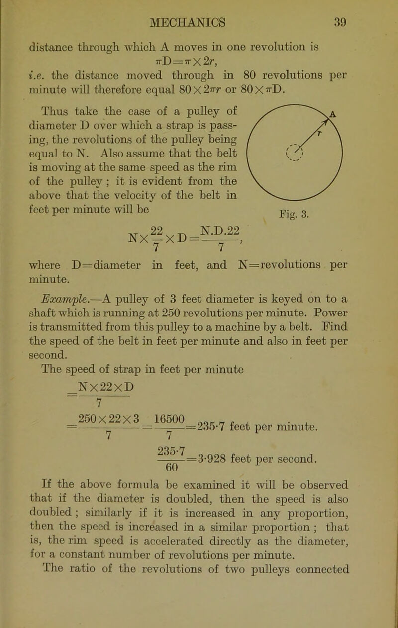 distance through which A moves in one revolution is 7rD=7r x 2 r, i.e. the distance moved through in 80 revolutions per minute will therefore equal 80x2^ or 80X^D. Thus take the case of a pulley of diameter D over which a strap is pass- ing, the revolutions of the pulley being equal to N. Also assume that the belt is moving at the same speed as the rim of the pulley ; it is evident from the above that the velocity of the belt in feet per minute will be Fig. 3. NxfxD=^2, where D=diameter in feet, and N=revolutions per minute. Example.—A pulley of 3 feet diameter is keyed on to a shaft which is running at 250 revolutions per minute. Power is transmitted from this pulley to a machine by a belt. Find the speed of the belt in feet per minute and also in feet per second. The speed of strap in feet per minute Nx22xD 7 250X22X3 ~T~ 16500 ~T~ =235-7 feet per minute. =3-928 feet per second. If the above formula be examined it will be observed that if the diameter is doubled, then the speed is also doubled ; similarly if it is increased in any proportion, then the speed is increased in a similar proportion ; that is, the rim speed is accelerated directly as the diameter, for a constant number of revolutions per minute. The ratio of the revolutions of two pulleys connected