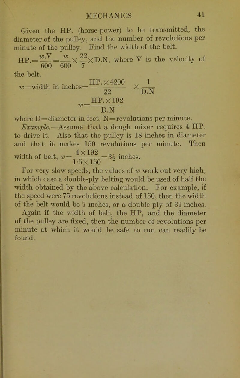 Given the HP. (horse-power) to be transmitted, the diameter of the pulley, and the number of revolutions per minute of the pulley. Find the width of the belt. HP.=^=— X -2XD.N, where V is the velocity of 600 600 7 the belt. , HP.X4200 v l w;=width in inches == — X 22 D.N HP. X192 w— D.N where D=diameter in feet, N=revolutions per minute. Example.—Assume that a dough mixer requires 4 HP. to drive it. Also that the pulley is 18 inches in diameter and that it makes 150 revolutions per minute. Then width of belt, ~^-=3A inches. 1-5x150 “ For very slow speeds, the values of w work out very high, in which case a double-ply belting would be used of half the width obtained by the above calculation. For example, if the speed were 75 revolutions instead of 150, then the width of the belt would be 7 inches, or a double ply of 31 inches. Again if the width of belt, the HP, and the diameter of the pulley are fixed, then the number of revolutions per minute at which it would be safe to run can readily be found.