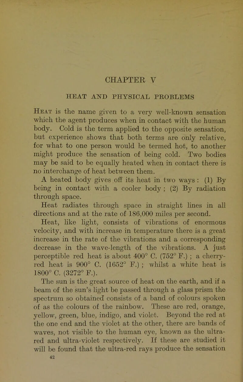 CHAPTER V HEAT AND PHYSICAL PROBLEMS Heat is the name given to a very well-known sensation which the agent produces when in contact with the human body. Cold is the term applied to the opposite sensation, but experience shows that both terms are only relative, for what to one person would be termed hot, to another might produce the sensation of being cold. Two bodies may be said to be equally heated when in contact there is no interchange of heat between them. A heated body gives off its heat in two ways : (1) By being in contact with a cooler body ; (2) By radiation through space. Heat radiates through space in straight lines in all directions and at the rate of 186,000 miles per second. Heat, like light, consists of vibrations of enormous velocity, and with increase in temperature there is a great increase in the rate of the vibrations and a corresponding decrease in the wave-length of the vibrations. A just perceptible red heat is about 400° C. (752° F.) ; a cherry- red heat is 900° C. (1652° F.) ; whilst a white heat is 1800° C. (3272° F.). The sun is the great source of heat on the earth, and if a beam of the sun’s light be passed through a glass prism the spectrum so obtained consists of a band of colours spoken of as the colours of the rainbow. These are red, orange, yellow, green, blue, indigo, and violet. Beyond the red at the one end and the violet at the other, there are bands of waves, not visible to the human eye, known as the ultra- red and ultra-violet respectively. If these are studied it will be found that the ultra-red rays produce the sensation