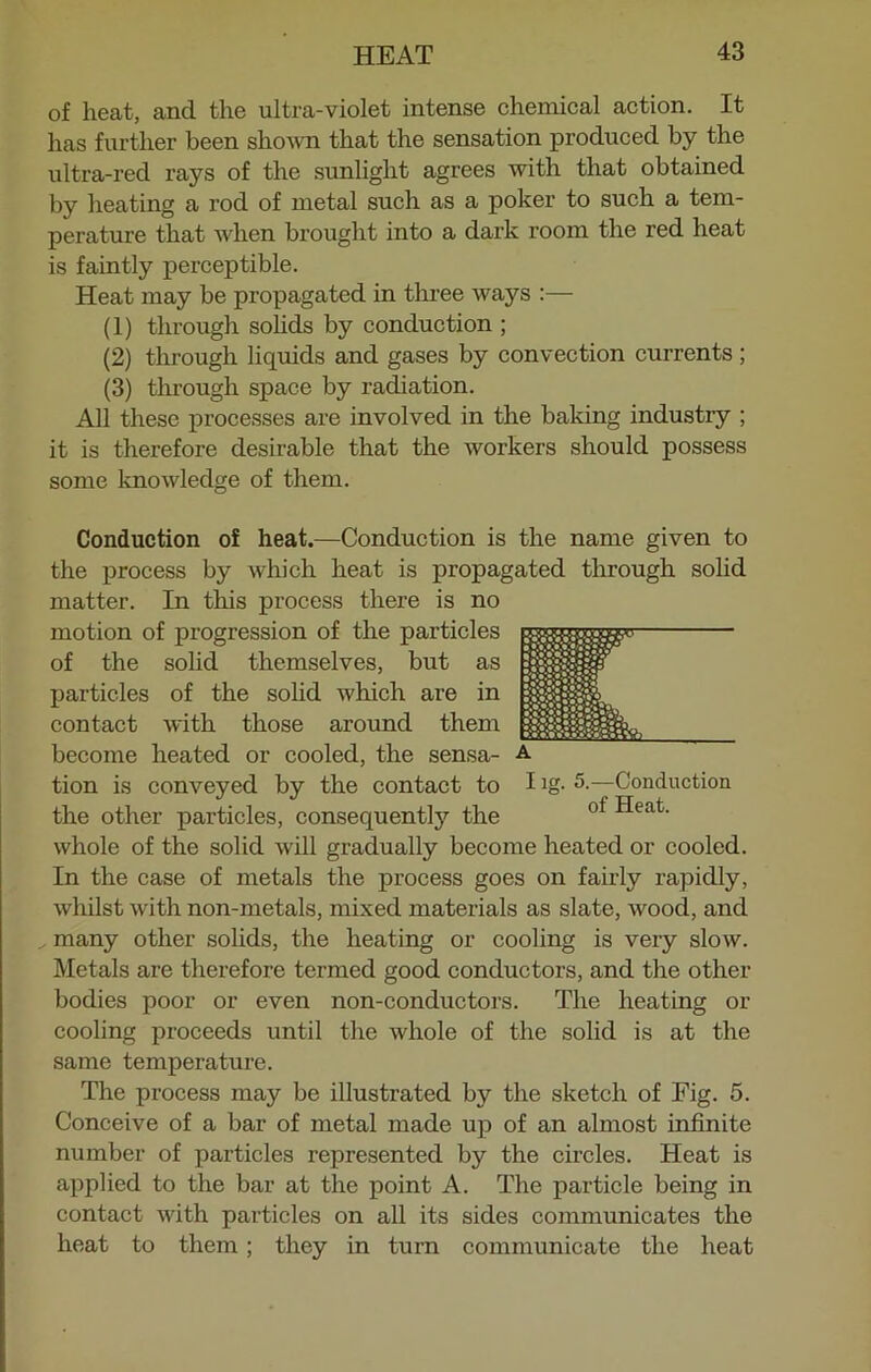 of heat, and the ultra-violet intense chemical action. It has further been shown that the sensation produced by the ultra-red rays of the sunlight agrees with that obtained by heating a rod of metal such as a poker to such a tem- perature that when brought into a dark room the red heat is faintly perceptible. Heat may be propagated in three ways :— (1) through solids by conduction ; (2) through liquids and gases by convection currents ; (3) through space by radiation. All these processes are involved in the baking industiy ; it is therefore desirable that the workers should possess some knowledge of them. Conduction of heat.—Conduction is the name given to the process by which heat is propagated through solid matter. In this process there is no motion of progression of the particles of the solid themselves, but as particles of the solid which are in contact with those around them become heated or cooled, the sensa- a tion is conveyed by the contact to I Jg- 5-—Conduction the other particles, consequently the of ^eafc' whole of the solid will gradually become heated or cooled. In the case of metals the process goes on fairly rapidly, whilst with non-metals, mixed materials as slate, wood, and many other solids, the heating or cooling is very slow. Metals are therefore termed good conductors, and the other bodies poor or even non-conductors. The heating or cooling proceeds until the whole of the solid is at the same temperature. The process may be illustrated by the sketch of Fig. 5. Conceive of a bar of metal made up of an almost infinite number of particles represented by the circles. Heat is applied to the bar at the point A. The particle being in contact with particles on all its sides communicates the heat to them; they in turn communicate the heat