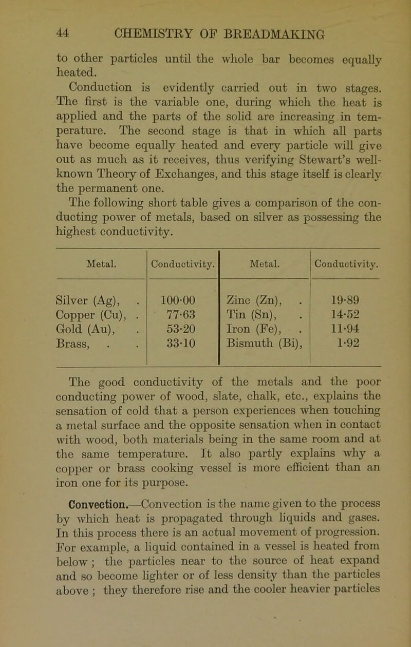 to other particles until the whole bar becomes equally heated. Conduction is evidently carried out in two stages. The first is the variable one, during which the heat is applied and the parts of the solid are increasing in tem- perature. The second stage is that in which all parts have become equally heated and every particle will give out as much as it receives, thus verifying Stewart’s well- known Theory of Exchanges, and this stage itself is clearly the permanent one. The following short table gives a comparison of the con- ducting power of metals, based on silver as possessing the highest conductivity. Metal. Conductivity. Metal. Conductivity. Silver (Ag), 100-00 Zinc (Zn), 19-89 Copper (Cu), . 77-63 Tin (Sn), 14-52 Gold (Au), 53-20 Iron (Fe), 11-94 Brass, 33-10 Bismuth (Bi), 1-92 The good conductivity of the metals and the poor conducting power of wood, slate, chalk, etc., explains the sensation of cold that a person experiences when touching a metal surface and the opposite sensation when in contact with wood, both materials being in the same room and at the same temperature. It also partly explains why a copper or brass cooking vessel is more efficient than an iron one for its purpose. Convection.—Convection is the name given to the process by which heat is propagated through liquids and gases. In this process there is an actual movement of progression. For example, a liquid contained in a vessel is heated from below ; the particles near to the source of heat expand and so become lighter or of less density than the particles above ; they therefore rise and the cooler heavier particles