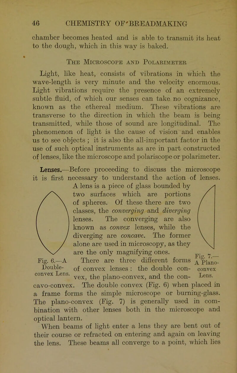 chamber becomes heated and is able to transmit its heat to the dough, which in this way is baked. The Microscope and Polarimeter Light, like heat, consists of vibrations in which the wave-length is very minute and the velocity enormous. Light vibrations require the presence of an extremely subtle fluid, of which our senses can take no cognizance, known as the ethereal medium. These vibrations are transverse to the direction in which the beam is being transmitted, while those of sound are longitudinal. The phenomenon of light is the cause of vision and enables us to see objects ; it is also the all-important factor in the use of such optical instruments as are in part constructed of lenses, like the microscope and polariscope or polarimeter. Lenses.—Before proceeding to discuss the microscope it is first necessary to understand the action of lenses. A lens is a piece of glass bounded by Otwo surfaces which are portions of spheres. Of these there are two classes, the converging and diverging lenses. The converging are also known as convex lenses, while the diverging are concave. The former alone are used in microscopy, as they are the only magnifying ones. ? _ Fig. 6.—A There are three different forms A pjan0_ Double- 0f convex lenses : the double con- convex convex Lens. yex, tqe p]ano-convex, and the con- Lens. cavo-convex. The double convex (Fig. 6) when placed in a frame forms the simple microscope or burning-glass. The plano-convex (Fig. 7) is generally used in com- bination with other lenses both in the microscopo and optical lantern. When beams of light enter a lens they are bent out of their course or refracted on entering and again on leaving the lens. These beams all converge to a point, which lies