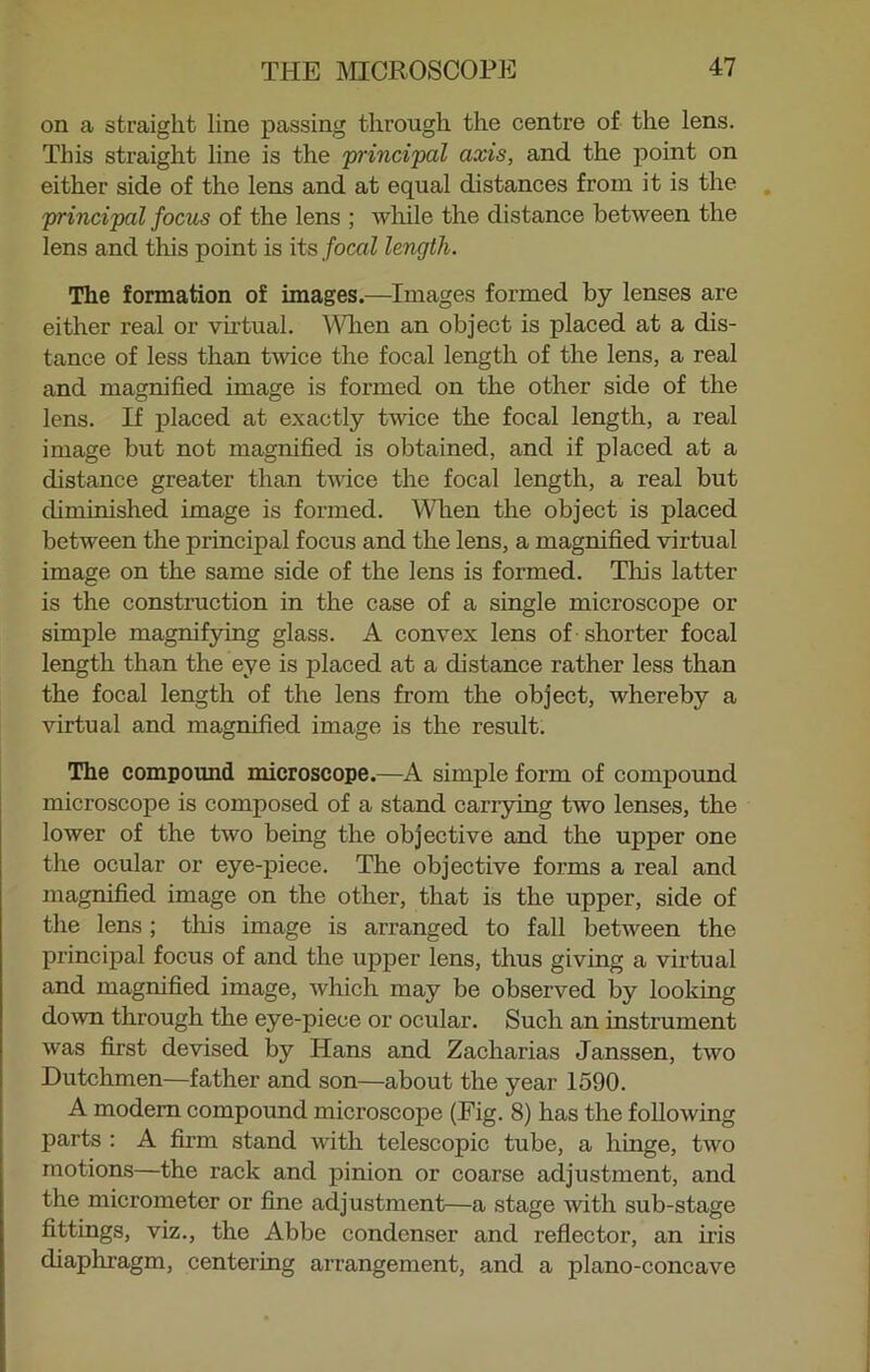 on a straight line passing through the centre of the lens. This straight line is the principal axis, and the point on either side of the lens and at equal distances from it is the principal focus of the lens ; while the distance between the lens and this point is its focal length. The formation of images.—Images formed by lenses are either real or virtual. When an object is placed at a dis- tance of less than twice the focal length of the lens, a real and magnified image is formed on the other side of the lens. If placed at exactly twice the focal length, a real image but not magnified is obtained, and if placed at a distance greater than twice the focal length, a real but diminished image is formed. When the object is placed between the principal focus and the lens, a magnified virtual image on the same side of the lens is formed. Tins latter is the construction in the case of a single microscope or simple magnifying glass. A convex lens of shorter focal length than the eye is placed at a distance rather less than the focal length of the lens from the object, whereby a virtual and magnified image is the result. The compound microscope.—A simple form of compound microscope is composed of a stand carrying two lenses, the lower of the two being the objective and the upper one the ocular or eye-piece. The objective forms a real and magnified image on the other, that is the upper, side of the lens; this image is arranged to fall between the principal focus of and the upper lens, thus giving a virtual and magnified image, which may be observed by looking down through the eye-piece or ocular. Such an instrument was first devised by Hans and Zacharias Janssen, two Dutchmen—father and son—about the year 1590. A modern compound microscope (Fig. 8) has the following parts : A firm stand with telescopic tube, a lihige, two motions—the rack and pinion or coarse adjustment, and the micrometer or fine adjustment—a stage with sub-stage fittings, viz., the Abbe condenser and reflector, an iris diaphragm, centering arrangement, and a plano-concave