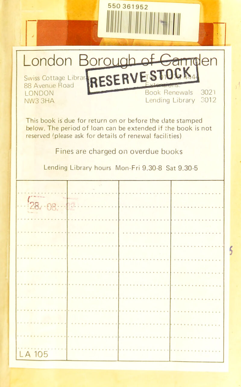 London Boroi ppc^cRVE STQC^ Swiss Cottage LibrarJ 88 Avenue Road LONDON NW33HA Book Renewals 3021 Lending Library 3012 This book is due for return on or before the date stamped below. The period of loan can be extended if the book is not reserved tplease ask for details of renewal facilities) Fines are charged on overdue books Lending Library hours Mon-Fri 9.30-8 Sat 9.30-5 '• • ftP ■ • • uO, LA 105