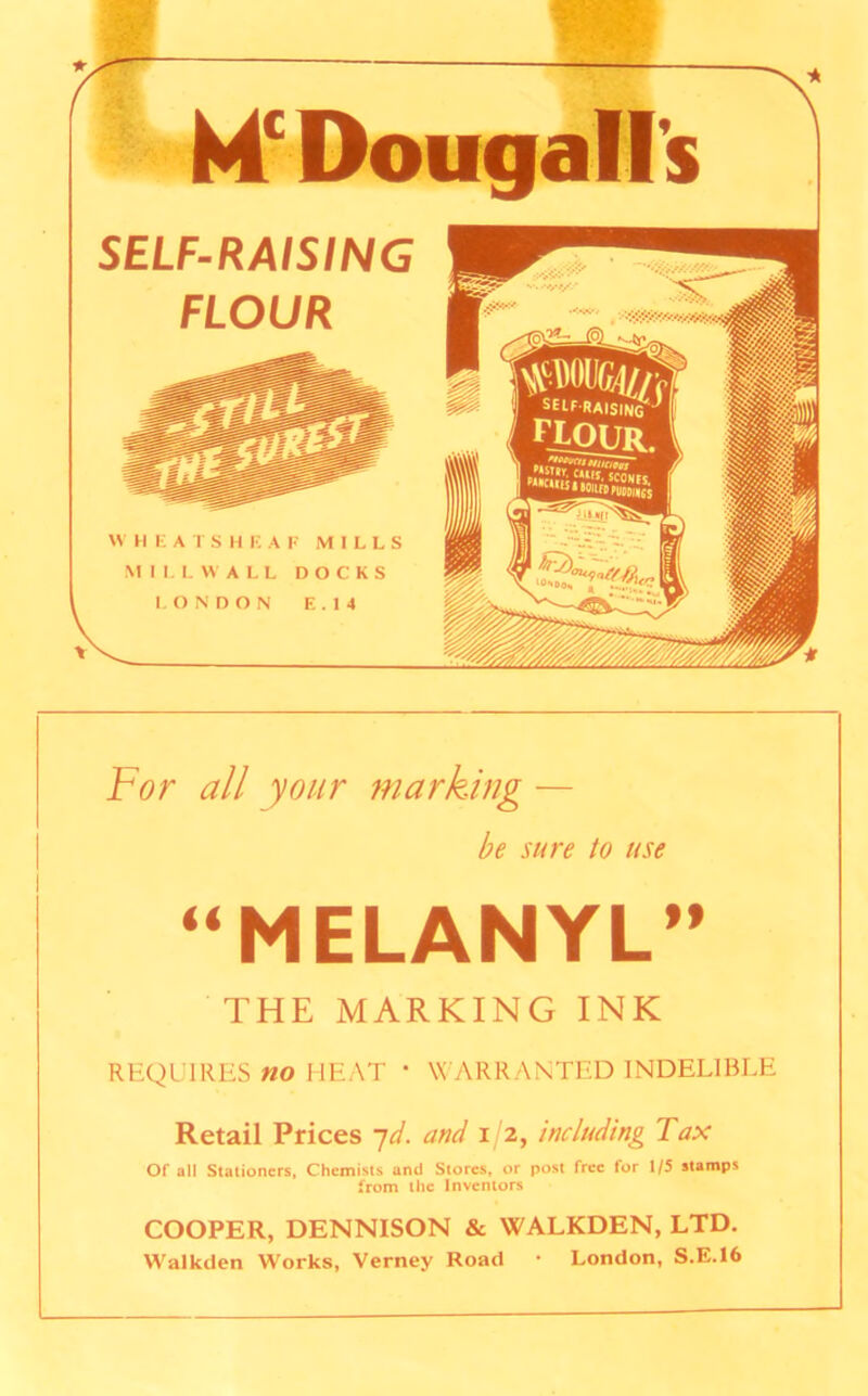 Mc Dougall's SELF-RAISING FLOUR For all your marking — be sure to use “MELANYL” THE MARKING INK REQUIRES no HEAT * WARRANTED INDELIBLE Retail Prices 7d. and 1/2, including Tax Of all Staiioners, Chemists and Stores, or post free for 1/5 stamps from the Inventors COOPER, DENNISON & WALKDEN, LTD. Walkden Works, Verney Road • London, S.E.16