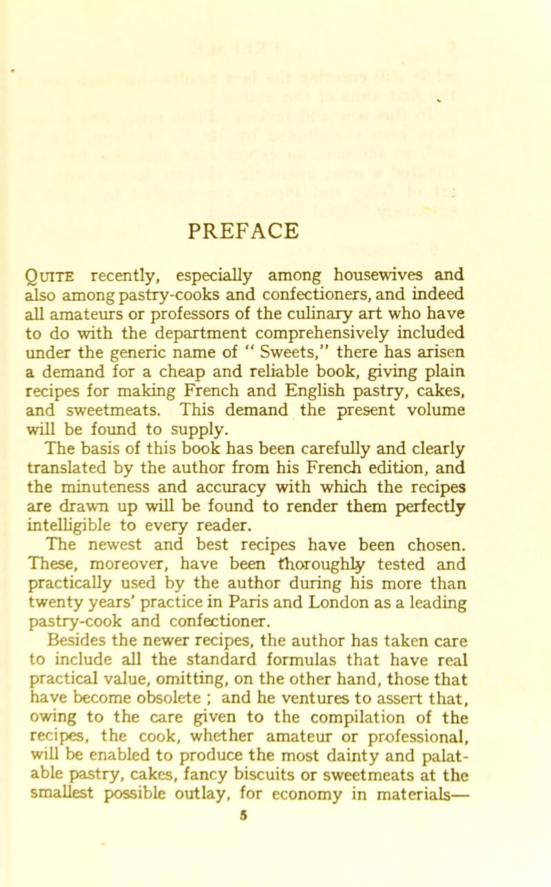 PREFACE Quite recently, especially among housewives and also among pastry-cooks and confectioners, and indeed all amateurs or professors of the culinary art who have to do with the department comprehensively included under the generic name of “ Sweets,” there has arisen a demand for a cheap and reliable book, giving plain recipes for making French and English pastry, cakes, and sweetmeats. This demand the present volume will be found to supply. The basis of this book has been carefully and clearly translated by the author from his French edition, and the minuteness and accuracy with which the recipes are drawn up will be found to render them perfectly intelligible to every reader. The newest and best recipes have been chosen. These, moreover, have been thoroughly tested and practically used by the author during his more than twenty years’ practice in Paris and London as a leading pastry-cook and confectioner. Besides the newer recipes, the author has taken care to include all the standard formulas that have real practical value, omitting, on the other hand, those that have become obsolete ; and he ventures to assert that, owing to the care given to the compilation of the recipes, the cook, whether amateur or professional, will be enabled to produce the most dainty and palat- able pastry, cakes, fancy biscuits or sweetmeats at the smallest possible outlay, for economy in materials—