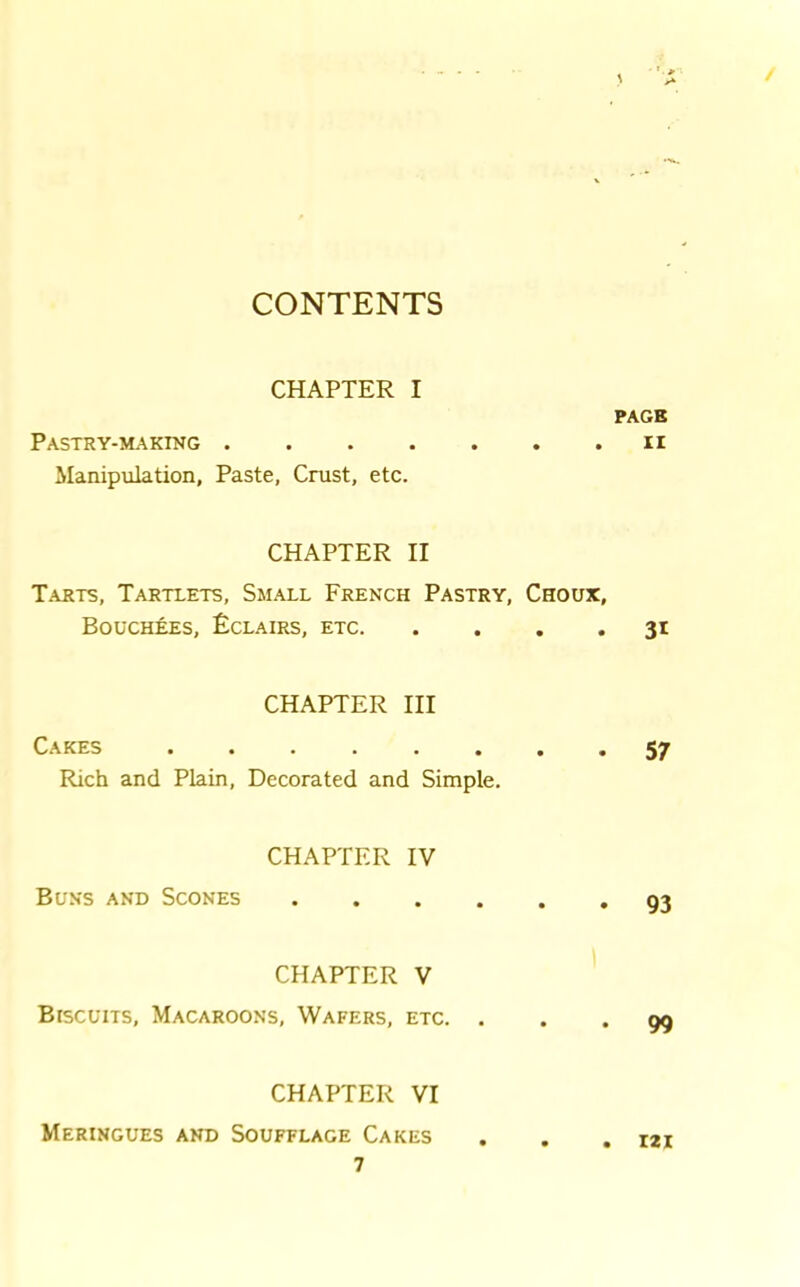 / CONTENTS CHAPTER I Pastry-making . Manipulation, Paste, Crust, etc. CHAPTER II Tarts, Tartlets, Small French Pastry, Choux, Bouchees, Eclairs, etc CHAPTER III Cakes •••»,, Rich and Plain, Decorated and Simple. CHAPTER IV Buns and Scones CHAPTER V Biscuits, Macaroons, Wafers, etc. . CHAPTER VI Meringues and Soufflage Cakes 7 PAGE II 3* 57 93 99 121