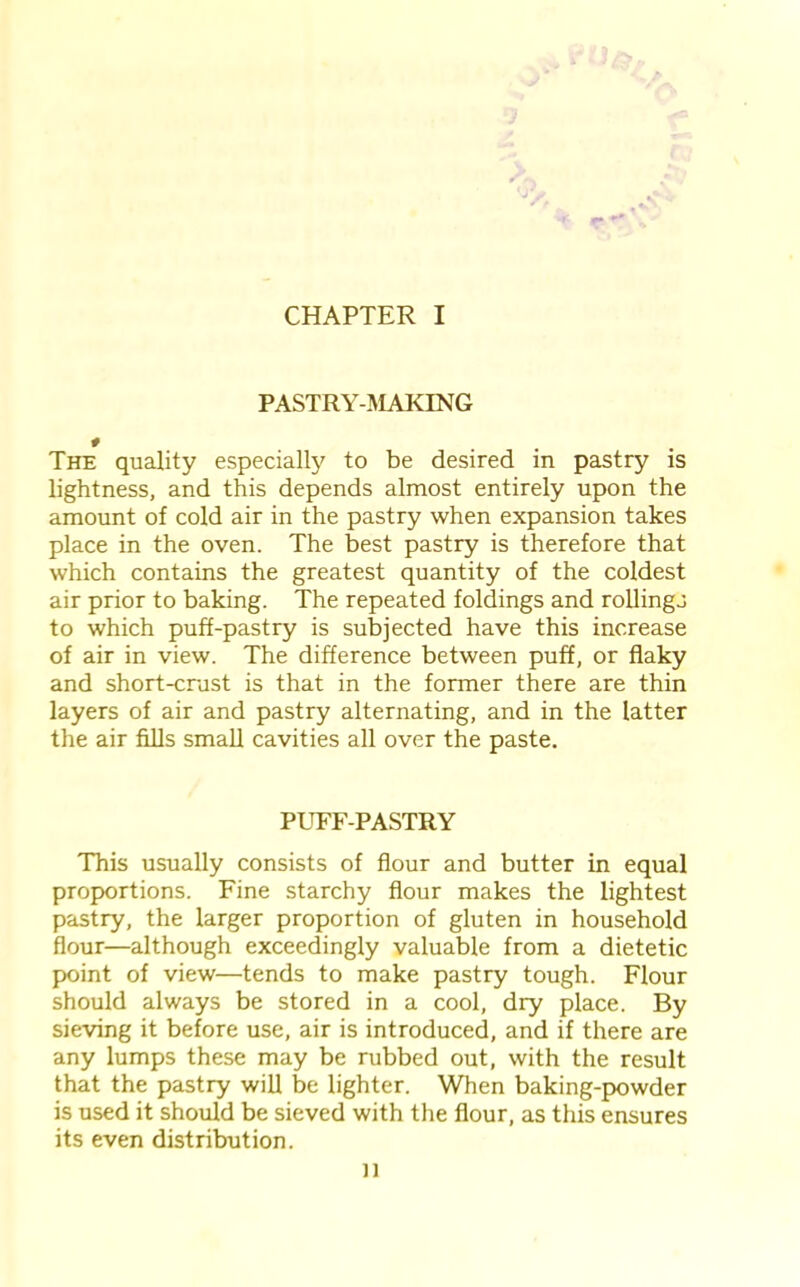 CHAPTER I PASTRY-MAKING # The quality especially to be desired in pastry is lightness, and this depends almost entirely upon the amount of cold air in the pastry when expansion takes place in the oven. The best pastry is therefore that which contains the greatest quantity of the coldest air prior to baking. The repeated foldings and rollings to which puff-pastry is subjected have this increase of air in view. The difference between puff, or flaky and short-crust is that in the former there are thin layers of air and pastry alternating, and in the latter the air fills small cavities all over the paste. PUFF-PASTRY This usually consists of flour and butter in equal proportions. Fine starchy flour makes the lightest pastry, the larger proportion of gluten in household flour—although exceedingly valuable from a dietetic point of view—tends to make pastry tough. Flour should always be stored in a cool, dry place. By sieving it before use, air is introduced, and if there are any lumps these may be rubbed out, with the result that the pastry will be lighter. When baking-powder is used it should be sieved with the flour, as this ensures its even distribution. n