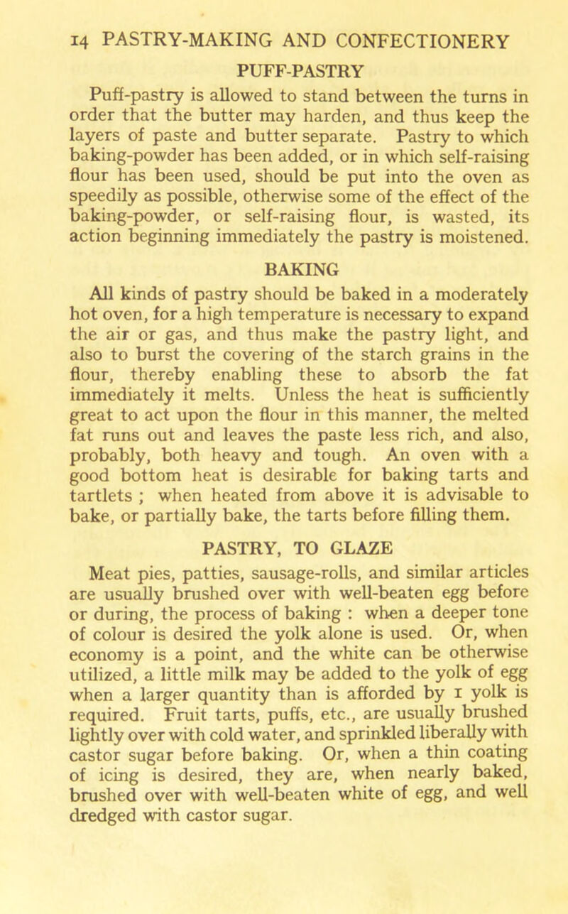 PUFF-PASTRY Puff-pastry is allowed to stand between the turns in order that the butter may harden, and thus keep the layers of paste and butter separate. Pastry to which baking-powder has been added, or in which self-raising flour has been used, should be put into the oven as speedily as possible, otherwise some of the effect of the baking-powder, or self-raising flour, is wasted, its action beginning immediately the pastry is moistened. BAKING All kinds of pastry should be baked in a moderately hot oven, for a high temperature is necessary to expand the air or gas, and thus make the pastry light, and also to burst the covering of the starch grains in the flour, thereby enabling these to absorb the fat immediately it melts. Unless the heat is sufficiently great to act upon the flour in this manner, the melted fat runs out and leaves the paste less rich, and also, probably, both heavy and tough. An oven with a good bottom heat is desirable for baking tarts and tartlets ; when heated from above it is advisable to bake, or partially bake, the tarts before filling them. PASTRY, TO GLAZE Meat pies, patties, sausage-rolls, and similar articles are usually brushed over with well-beaten egg before or during, the process of baking : when a deeper tone of colour is desired the yolk alone is used. Or, when economy is a point, and the white can be otherwise utilized, a little milk may be added to the yolk of egg when a larger quantity than is afforded by i yolk is required. Fruit tarts, puffs, etc., are usually brushed lightly over with cold water, and sprinkled liberally with castor sugar before baking. Or, when a thin coating of icing is desired, they are, when nearly baked, brushed over with well-beaten white of egg, and well dredged with castor sugar.