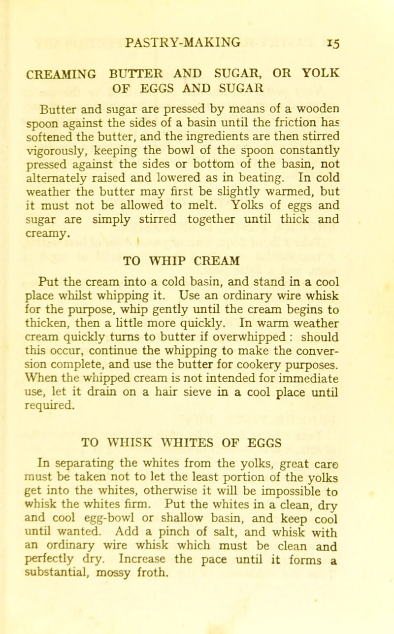 CREAMING BUTTER AND SUGAR, OR YOLK OF EGGS AND SUGAR Butter and sugar are pressed by means of a wooden spoon against the sides of a basin until the friction has softened the butter, and the ingredients are then stirred vigorously, keeping the bowl of the spoon constantly pressed against the sides or bottom of the basin, not alternately raised and lowered as in beating. In cold weather the butter may first be slightly warmed, but it must not be allowed to melt. Yolks of eggs and sugar are simply stirred together until thick and creamy. TO WHIP CREAM Put the cream into a cold basin, and stand in a cool place whilst whipping it. Use an ordinary wire whisk for the purpose, whip gently until the cream begins to thicken, then a little more quickly. In warm weather cream quickly turns to butter if overwhipped : should this occur, continue the whipping to make the conver- sion complete, and use the butter for cookery purposes. When the whipped cream is not intended for immediate use, let it drain on a hair sieve in a cool place until required. TO WHISK WHITES OF EGGS In separating the whites from the yolks, great care must be taken not to let the least portion of the yolks get into the whites, otherwise it will be impossible to whisk the whites firm. Put the whites in a clean, dry and cool egg-bowl or shallow basin, and keep cool until wanted. Add a pinch of salt, and whisk with an ordinary wire whisk which must be clean and perfectly dry. Increase the pace until it forms a substantial, mossy froth.