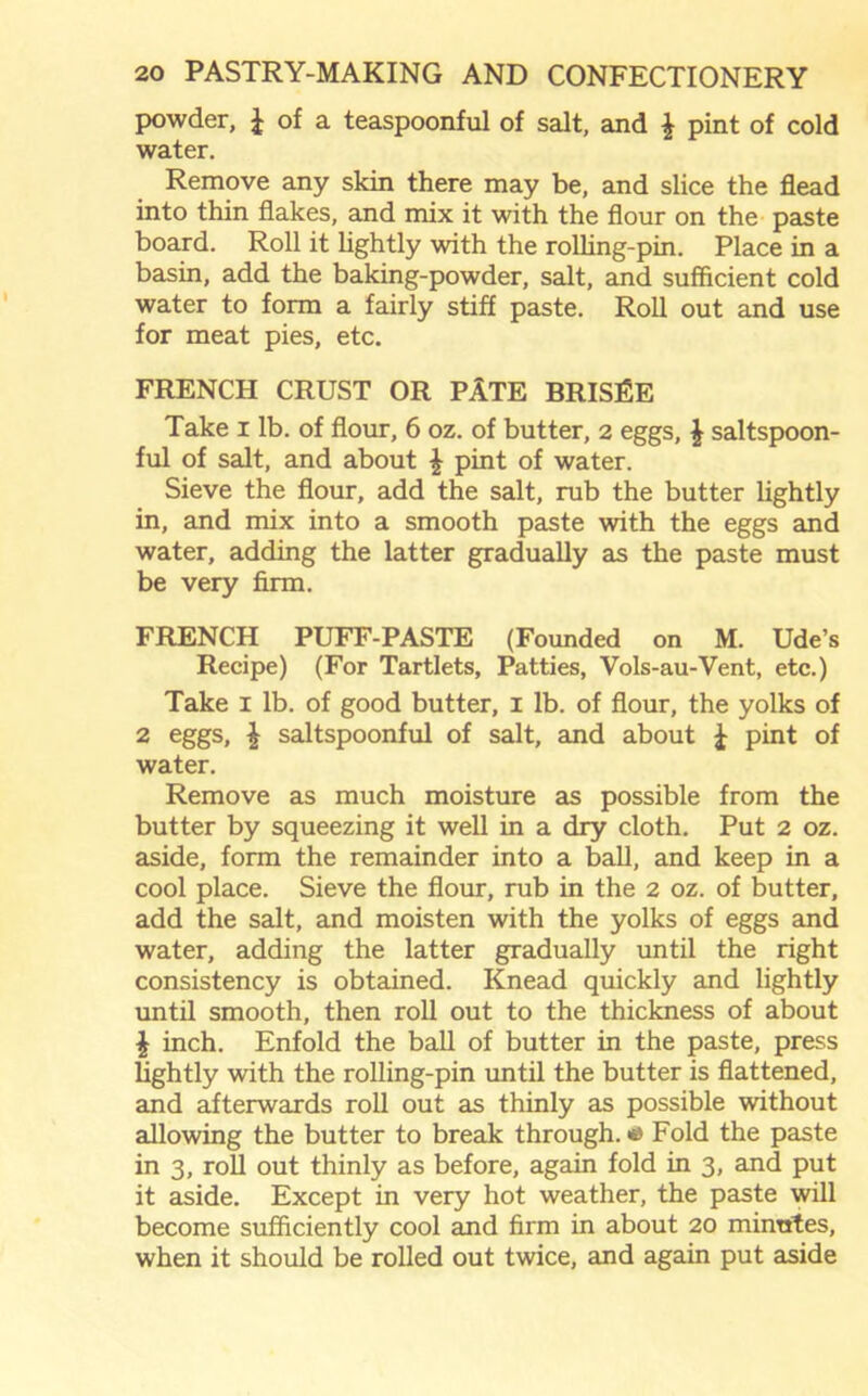 powder, £ of a teaspoonful of salt, and \ pint of cold water. Remove any skin there may be, and slice the flead into thin flakes, and mix it with the flour on the paste board. Roll it lightly with the rolling-pin. Place in a basin, add the baking-powder, salt, and sufficient cold water to form a fairly stiff paste. Roll out and use for meat pies, etc. FRENCH CRUST OR PATE BRISEE Take I lb. of flour, 6 oz. of butter, 2 eggs, £ saltspoon- ful of salt, and about £ pint of water. Sieve the flour, add the salt, rub the butter lightly in, and mix into a smooth paste with the eggs and water, adding the latter gradually as the paste must be very firm. FRENCH PUFF-PASTE (Founded on M. Ude’s Recipe) (For Tartlets, Patties, Vols-au-Vent, etc.) Take 1 lb. of good butter, 1 lb. of flour, the yolks of 2 eggs, £ saltspoonful of salt, and about £ pint of water. Remove as much moisture as possible from the butter by squeezing it well in a dry cloth. Put 2 oz. aside, form the remainder into a ball, and keep in a cool place. Sieve the flour, rub in the 2 oz. of butter, add the salt, and moisten with the yolks of eggs and water, adding the latter gradually until the right consistency is obtained. Knead quickly and lightly until smooth, then roll out to the thickness of about £ inch. Enfold the ball of butter in the paste, press lightly with the rolling-pin until the butter is flattened, and afterwards roll out as thinly as possible without allowing the butter to break through. «> Fold the paste in 3, roll out thinly as before, again fold in 3, and put it aside. Except in very hot weather, the paste will become sufficiently cool and firm in about 20 minutes, when it should be rolled out twice, and again put aside