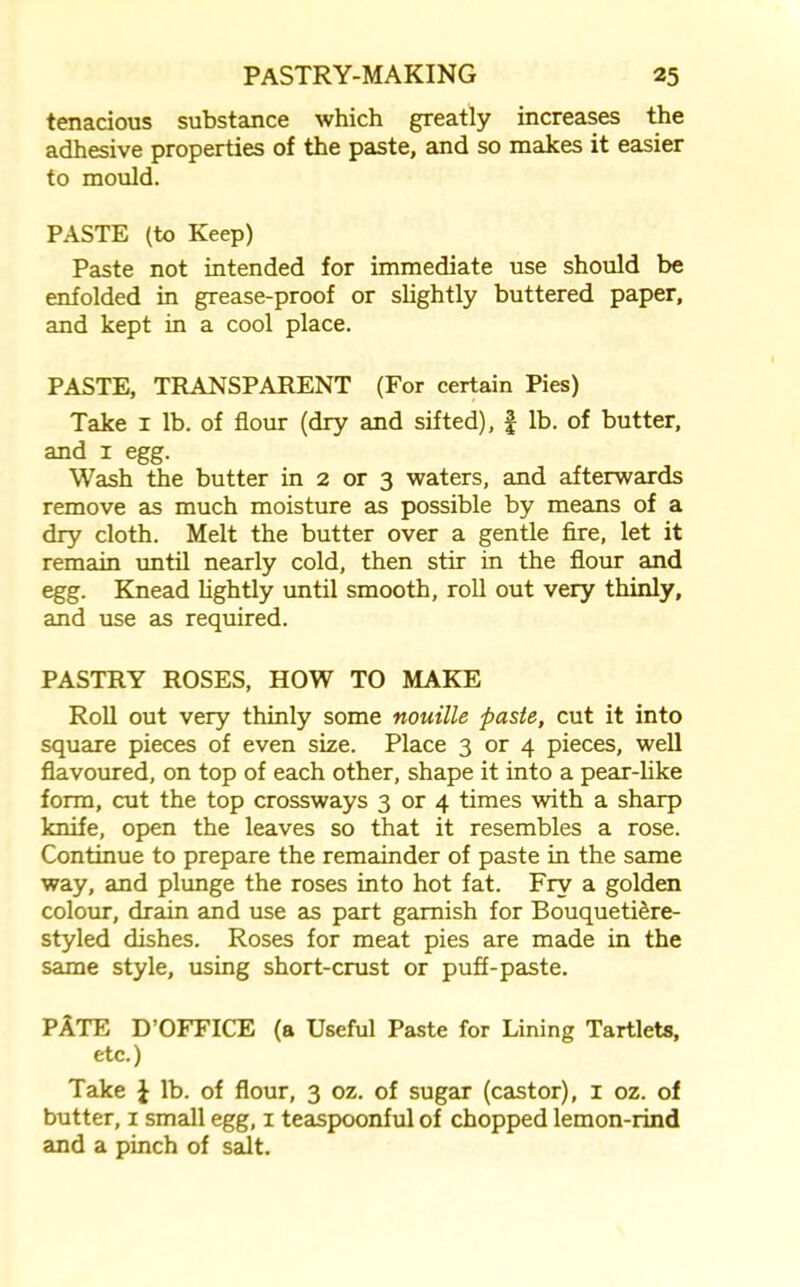 tenacious substance which greatly increases the adhesive properties of the paste, and so makes it easier to mould. PASTE (to Keep) Paste not intended for immediate use should be enfolded in grease-proof or slightly buttered paper, and kept in a cool place. PASTE, TRANSPARENT (For certain Pies) Take 1 lb. of flour (dry and sifted), £ lb. of butter, and 1 egg. Wash the butter in 2 or 3 waters, and afterwards remove as much moisture as possible by means of a dry cloth. Melt the butter over a gentle fire, let it remain until nearly cold, then stir in the flour and egg. Knead lightly until smooth, roll out very thinly, and use as required. PASTRY ROSES, HOW TO MAKE Roll out very thinly some nouille paste, cut it into square pieces of even size. Place 3 or 4 pieces, well flavoured, on top of each other, shape it into a pear-like form, cut the top crossways 3 or 4 times with a sharp knife, open the leaves so that it resembles a rose. Continue to prepare the remainder of paste in the same way, and plunge the roses into hot fat. Fry a golden colour, drain and use as part garnish for Bouqueti&re- styled dishes. Roses for meat pies are made in the same style, using short-crust or puff-paste. PATE D’OFFICE (a Useful Paste for Lining Tartlets, etc.) Take £ lb. of flour, 3 oz. of sugar (castor), 1 oz. of butter, 1 small egg, 1 teaspoonful of chopped lemon-rind and a pinch of salt.