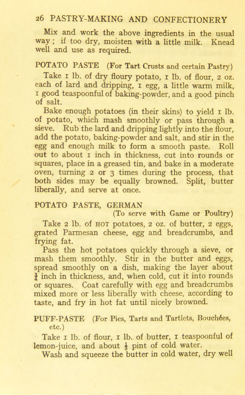 Mix and work the above ingredients in the usual way; if too dry, moisten with a little milk. Knead well and use as required. POTATO PASTE (For Tart Crusts and certain Pastry) Take i lb. of dry floury potato, i lb. of flour, 2 oz. each of lard and dripping, 1 egg, a little warm milk, 1 good teaspoonful of baking-powder, and a good pinch of salt. Bake enough potatoes (in their skins) to yield 1 lb. of potato, which mash smoothly or pass through a sieve. Rub the lard and dripping lightly into the flour, add the potato, baking-powder and salt, and stir in the egg and enough milk to form a smooth paste. Roll out to about 1 inch in thickness, cut into rounds or squares, place in a greased tin, and bake in a moderate oven, turning 2 or 3 times during the process, that both sides may be equally browned. Split, butter liberally, and serve at once. POTATO PASTE, GERMAN (To serve with Game or Poultry) Take 2 lb. of hot potatoes, 2 oz. of butter, 2 eggs, grated Parmesan cheese, egg and breadcrumbs, and frying fat. Pass the hot potatoes quickly through a sieve, or mash them smoothly. Stir in the butter and eggs, spread smoothly on a dish, making the layer about f inch in thickness, and, when cold, cut it into rounds or squares. Coat carefully with egg and breadcrumbs mixed more or less liberally with cheese, according to taste, and fry in hot fat until nicely browned. PUFF-PASTE (For Pies, Tarts and Tartlets, Bouch6es, etc.) Take 1 lb. of flour, 1 lb. of butter, 1 teaspoonful of lemon-juice, and about £ pint of cold water. Wash and squeeze the butter in cold water, dry well