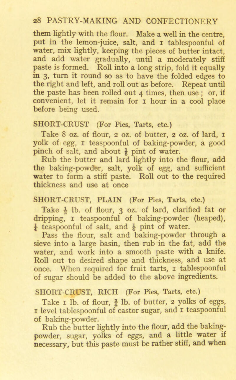 them lightly with the flour. Make a well in the centre, put in the lemon-juice, salt, and I tablespoonful of water, mix lightly, keeping the pieces of butter intact, and add water gradually, until a moderately stiff paste is formed. Roll into a long strip, fold it equally in 3, turn it round so as to have the folded edges to the right and left, and roll out as before. Repeat until the paste has been rolled out 4 times, then use ; or, if convenient, let it remain for 1 hour in a cool place before being used. SHORT-CRUST (For Pies, Tarts, etc.) Take 8 oz. of flour, 2 oz. of butter, 2 oz. of lard, 1 yolk of egg, 1 teaspoonful of baking-powder, a good pinch of salt, and about § pint of water. Rub the butter and lard lightly into the flour, add the baking-powder, salt, yolk of egg, and sufficient water to form a stiff paste. Roll out to the required thickness and use at once SHORT-CRUST, PLAIN (For Pies, Tarts, etc.) Take \ lb. of flour, 3 oz. of lard, clarified fat or dripping, 1 teaspoonful of baking-powder (heaped), J teaspoonful of salt, and £ pint of water. Pass the flour, salt and baking-powder through a sieve into a large basin, then rub in the fat, add the water, and work into a smooth paste with a knife. Roll out to desired shape and thickness, and use at once. When required for fruit tarts, 1 tablespoonful of sugar should be added to the above ingredients. SHORT-CRUST, RICH (For Pies, Tarts, etc.) Take 1 lb. of flour, £ lb. of butter, 2 yolks of eggs, 1 level tablespoonful of castor sugar, and 1 teaspoonful of baking-powder. Rub the butter lightly into the flour, add the baking- powder, sugar, yolks of eggs, and a little water if necessary, but this paste must be rather stiff, and when