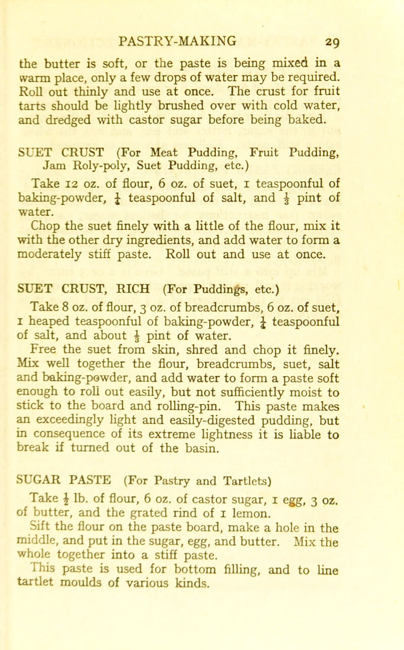 the butter is soft, or the paste is being mixed in a warm place, only a few drops of water may be required. Roll out thinly and use at once. The crust for fruit tarts should be lightly brushed over with cold water, and dredged with castor sugar before being baked. SUET CRUST (For Meat Pudding, Fruit Pudding, Jam Roly-poly, Suet Pudding, etc.) Take 12 oz. of flour, 6 oz. of suet, 1 teaspoonful of baking-powder, J teaspoonful of salt, and ^ pint of water. Chop the suet finely with a little of the flour, mix it with the other dry ingredients, and add water to form a moderately stiff paste. Roll out and use at once. SUET CRUST, RICH (For Puddings, etc.) Take 8 oz. of flour, 3 oz. of breadcrumbs, 6 oz. of suet, 1 heaped teaspoonful of baking-powder, J teaspoonful of salt, and about £ pint of water. Free the suet from skin, shred and chop it finely. Mix well together the flour, breadcrumbs, suet, salt and baking-powder, and add water to form a paste soft enough to roll out easily, but not sufficiently moist to stick to the board and rolling-pin. This paste makes an exceedingly light and easily-digested pudding, but in consequence of its extreme lightness it is liable to break if turned out of the basin. SUGAR PASTE (For Pastry and Tartlets) Take \ lb. of flour, 6 oz. of castor sugar, 1 egg, 3 oz. of butter, and the grated rind of 1 lemon. Sift the flour on the paste board, make a hole in the middle, and put in the sugar, egg, and butter. Mix the whole together into a stiff paste. This paste is used for bottom filling, and to line tartlet moulds of various kinds.