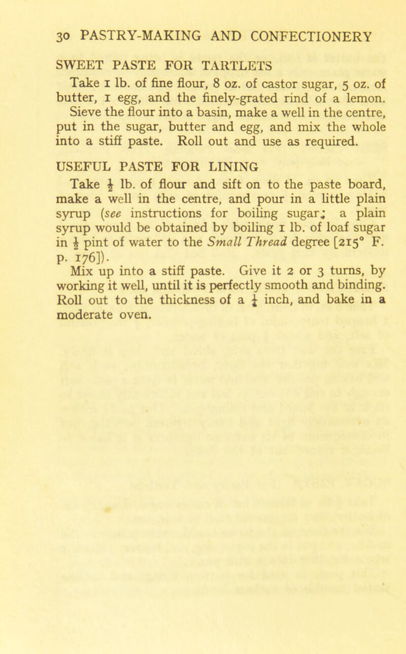 SWEET PASTE FOR TARTLETS Take i lb. of fine flour, 8 oz. of castor sugar, 5 oz. of butter, 1 egg, and the finely-grated rind of a lemon. Sieve the flour into a basin, make a well in the centre, put in the sugar, butter and egg, and mix the whole into a stiff paste. Roll out and use as required. USEFUL PASTE FOR LINING Take \ lb. of flour and sift on to the paste board, make a well in the centre, and pour in a little plain syrup (see instructions for boiling sugar; a plain syrup would be obtained by boiling 1 lb. of loaf sugar in \ pint of water to the Small Thread degree [2150 F. p. 176]). Mix up into a stiff paste. Give it 2 or 3 turns, by working it well, until it is perfectly smooth and binding. Roll out to the thickness of a | inch, and bake in a moderate oven.