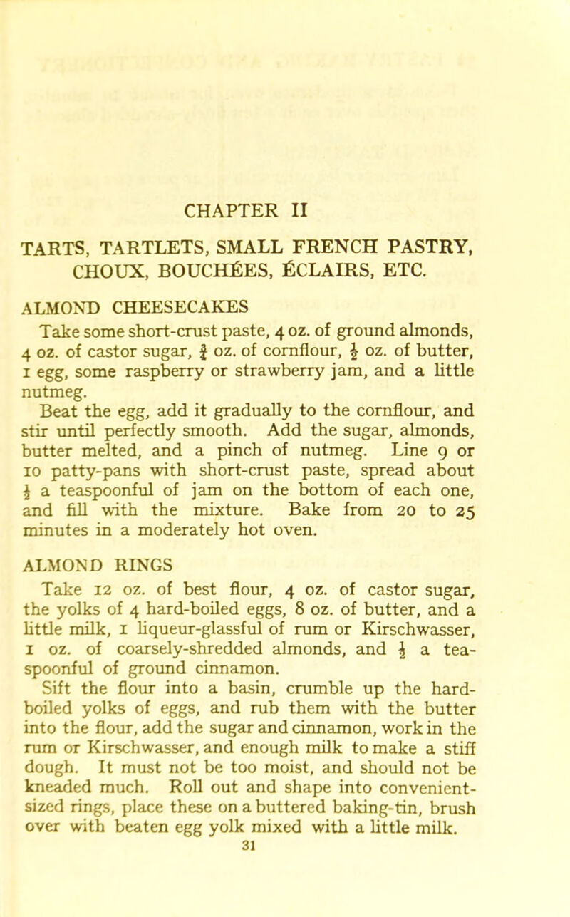 CHAPTER II TARTS, TARTLETS, SMALL FRENCH PASTRY, CHOUX, BOUCHRES, Rclairs, ETC. ALMOND CHEESECAKES Take some short-crust paste, 4 oz. of ground almonds, 4 oz. of castor sugar, £ oz. of cornflour, \ oz. of butter, 1 egg, some raspberry or strawberry jam, and a little nutmeg. Beat the egg, add it gradually to the cornflour, and stir until perfectly smooth. Add the sugar, almonds, butter melted, and a pinch of nutmeg. Line 9 or 10 patty-pans with short-crust paste, spread about £ a teaspoonful of jam on the bottom of each one, and fill with the mixture. Bake from 20 to 25 minutes in a moderately hot oven. ALMOND RINGS Take 12 oz. of best flour, 4 oz. of castor sugar, the yolks of 4 hard-boiled eggs, 8 oz. of butter, and a little milk, 1 liqueur-glassful of rum or Kirschwasser, 1 oz. of coarsely-shredded almonds, and \ a tea- spoonful of ground cinnamon. Sift the flour into a basin, crumble up the hard- boiled yolks of eggs, and rub them with the butter into the flour, add the sugar and cinnamon, work in the rum or Kirschwasser, and enough milk to make a stiff dough. It must not be too moist, and should not be kneaded much. Roll out and shape into convenient- sized rings, place these on a buttered baking-tin, brush over with beaten egg yolk mixed with a little milk.