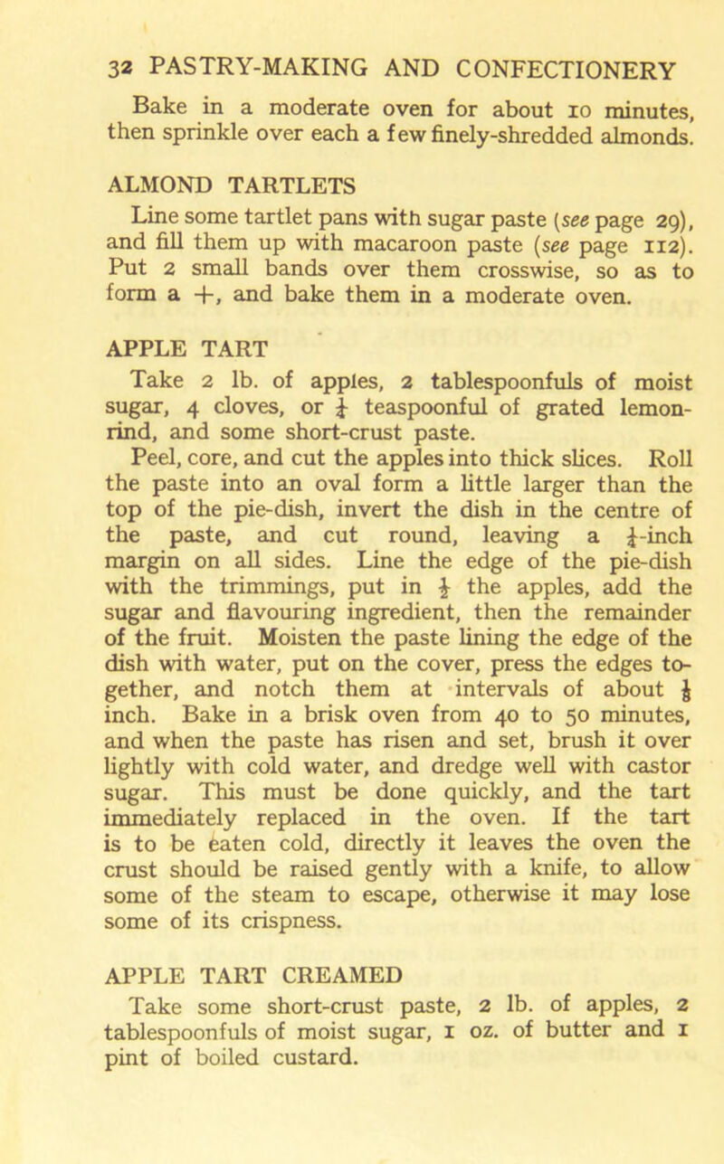 Bake in a moderate oven for about xo minutes, then sprinkle over each a few finely-shredded almonds. ALMOND TARTLETS Line some tartlet pans with sugar paste (see page 29), and fill them up with macaroon paste (see page 112). Put 2 small bands over them crosswise, so as to form a +, and bake them in a moderate oven. APPLE TART Take 2 lb. of apples, 2 tablespoonfuls of moist sugar, 4 cloves, or £ teaspoonful of grated lemon- rind, and some short-crust paste. Peel, core, and cut the apples into thick slices. Roll the paste into an oval form a little larger than the top of the pie-dish, invert the dish in the centre of the paste, and cut round, leaving a £-inch margin on all sides. Line the edge of the pie-dish with the trimmings, put in £ the apples, add the sugar and flavouring ingredient, then the remainder of the fruit. Moisten the paste lining the edge of the dish with water, put on the cover, press the edges to- gether, and notch them at intervals of about J inch. Bake in a brisk oven from 40 to 50 minutes, and when the paste has risen and set, brush it over lightly with cold water, and dredge well with castor sugar. This must be done quickly, and the tart immediately replaced in the oven. If the tart is to be eaten cold, directly it leaves the oven the crust should be raised gently with a knife, to allow some of the steam to escape, otherwise it may lose some of its crispness. APPLE TART CREAMED Take some short-crust paste, 2 lb. of apples, 2 tablespoonfuls of moist sugar, 1 oz. of butter and 1 pint of boiled custard.