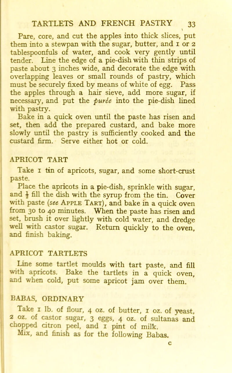 Pare, core, and cut the apples into thick slices, put them into a stewpan with the sugar, butter, and 1 or 2 tablespoonfuls of water, and cook very gently until tender. Line the edge of a pie-dish with thin strips of paste about 3 inches wide, and decorate the edge with overlapping leaves or small rounds of pastry, which must be securely fixed by means of white of egg. Pass the apples through a hair sieve, add more sugar, if necessary, and put the puree into the pie-dish lined with pastry. Bake in a quick oven until the paste has risen and set, then add the prepared custard, and bake more slowly until the pastry is sufficiently cooked and the custard firm. Serve either hot or cold. APRICOT TART Take 1 tin of apricots, sugar, and some short-crust paste. Place the apricots in a pie-dish, sprinkle with sugar, and \ fill the dish with the syrup from the tin. Cover with paste {see Apple Tart), and bake in a quick oven from 30 to 40 minutes. When the paste has risen and set, brush it over lightly with cold water, and dredge well with castor sugar. Return quickly to the oven, and finish baking. APRICOT TARTLETS Line some tartlet moulds with tart paste, and fill with apricots. Bake the tartlets in a quick oven, and when cold, put some apricot jam over them. BABAS, ORDINARY Take 1 lb. of flour, 4 oz. of butter, 1 oz. of yeast, 2 oz. of castor sugar, 3 eggs, 4 oz. of sultanas and chopped citron peel, and I pint of milk. Mix, and finish as for the following Babas. c