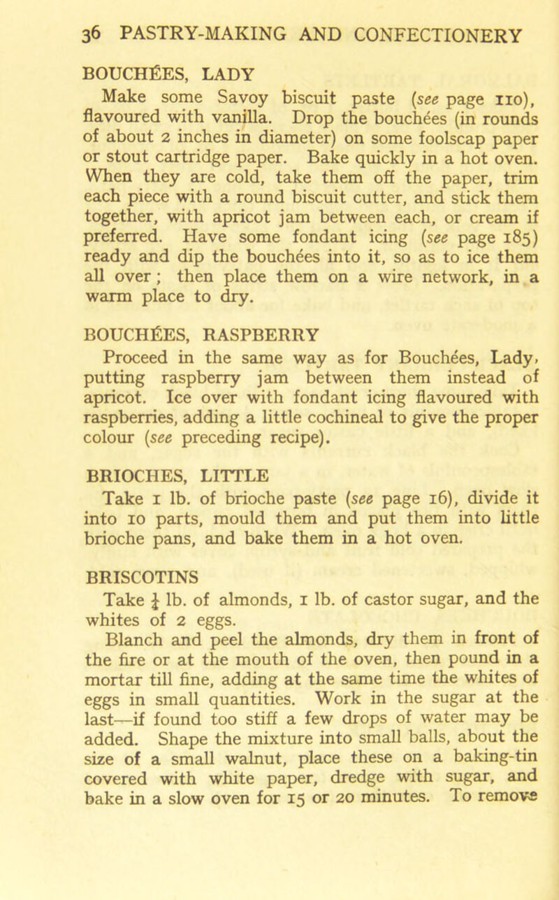 BOUCHEES, LADY Make some Savoy biscuit paste (see page no), flavoured with vanilla. Drop the bouchees (in rounds of about 2 inches in diameter) on some foolscap paper or stout cartridge paper. Bake quickly in a hot oven. When they are cold, take them off the paper, trim each piece with a round biscuit cutter, and stick them together, with apricot jam between each, or cream if preferred. Have some fondant icing (see page 185) ready and dip the bouchees into it, so as to ice them all over; then place them on a wire network, in a warm place to dry. BOUCHEES, RASPBERRY Proceed in the same way as for Bouchees, Lady, putting raspberry jam between them instead of apricot. Ice over with fondant icing flavoured with raspberries, adding a little cochineal to give the proper colour (see preceding recipe). BRIOCHES, LITTLE Take 1 lb. of brioche paste (see page 16), divide it into 10 parts, mould them and put them into little brioche pans, and bake them in a hot oven. BRISCOTINS Take £ lb. of almonds, 1 lb. of castor sugar, and the whites of 2 eggs. Blanch and peel the almonds, dry them in front of the fire or at the mouth of the oven, then pound in a mortar till fine, adding at the same time the whites of eggs in small quantities. Work in the sugar at the last—if found too stiff a few drops of water may be added. Shape the mixture into small balls, about the size of a small walnut, place these on a baking-tin covered with white paper, dredge with sugar, and bake in a slow oven for 15 or 20 minutes. To remove