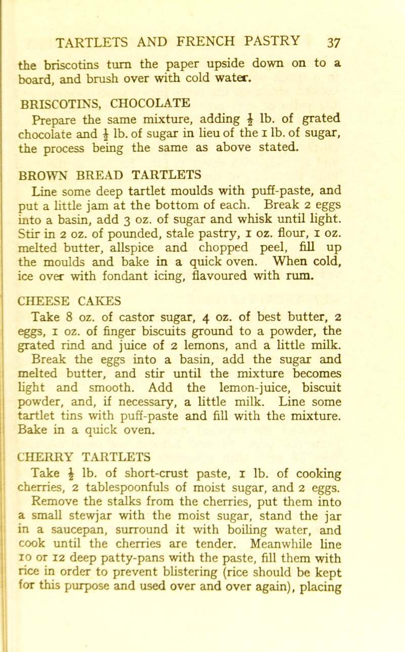 the briscotins turn the paper upside down on to a board, and brush over with cold water. BRISCOTINS, CHOCOLATE Prepare the same mixture, adding \ lb. of grated chocolate and £ lb. of sugar in lieu of the 1 lb. of sugar, the process being the same as above stated. BROWN BREAD TARTLETS Line some deep tartlet moulds with puff-paste, and put a little jam at the bottom of each. Break 2 eggs into a basin, add 3 oz. of sugar and whisk until light. Stir in 2 oz. of pounded, stale pastry, 1 oz. flour, 1 oz. melted butter, allspice and chopped peel, fill up the moulds and bake in a quick oven. When cold, ice over with fondant icing, flavoured with rum. CHEESE CAKES Take 8 oz. of castor sugar, 4 oz. of best butter, 2 eggs, 1 oz. of finger biscuits ground to a powder, the grated rind and juice of 2 lemons, and a little milk. Break the eggs into a basin, add the sugar and melted butter, and stir until the mixture becomes light and smooth. Add the lemon-juice, biscuit powder, and, if necessary, a little milk. Line some tartlet tins with puff-paste and fill with the mixture. Bake in a quick oven. CHERRY TARTLETS Take £ lb. of short-crust paste, 1 lb. of cooking cherries, 2 tablespoonfuls of moist sugar, and 2 eggs. Remove the stalks from the cherries, put them into a small stewjar with the moist sugar, stand the jar in a saucepan, surround it with boiling water, and cook until the cherries are tender. Meanwhile line 10 or 12 deep patty-pans with the paste, fill them with rice in order to prevent blistering (rice should be kept for this purpose and used over and over again), placing