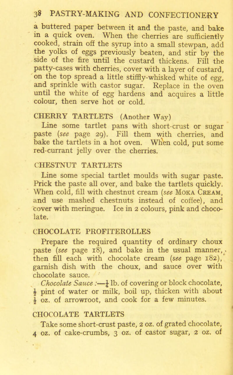 a buttered paper between it and the paste, and bake in a quick oven. When the cherries are sufficiently cooked, strain off the syrup into a small stewpan, add the yolks of eggs previously beaten, and stir by the side of the fire until the custard thickens. Fill the patty-cases with cherries, cover with a layer of custard, on the top spread a little stiffly-whisked white of egg, and sprinkle with castor sugar. Replace in the oven until the white of egg hardens and acquires a little colour, then serve hot or cold. CHERRY TARTLETS (Another Way) Line some tartlet pans with short-crust or sugar paste (see page 29). Fill them with cherries, and bake the tartlets in a hot oven. Whien cold, put some red-currant jelly over the cherries. CHESTNUT TARTLETS Line some special tartlet moulds with sugar paste. Prick the paste all over, and bake the tartlets quickly. When cold, fill with chestnut cream (see Moka Cream, and use mashed chestnuts instead of coffee), and cover with meringue. Ice in 2 colours, pink and choco- late. CHOCOLATE PROFITEROLLES Prepare the required quantity of ordinary choux paste (see page 18), and bake in the usual manner,, then fill each with chocolate cream (see page 182),' garnish dish with the choux, and sauce over with chocolate sauce. Chocolate Sauce:—J lb. of covering or block chocolate, £ pint of water or milk, boil up, thicken with about J oz. of arrowroot, and cook for a few minutes. CHOCOLATE TARTLETS Take some short-crust paste, 2 oz. of grated chocolate, 4 oz. of cake-crumbs, 3 oz. of castor sugar, 2 oz. of