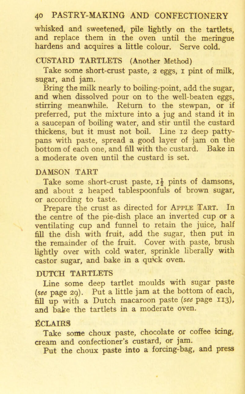 whisked and sweetened, pile lightly on the tartlets, and replace them in the oven until the meringue hardens and acquires a little colour. Serve cold. CUSTARD TARTLETS (Another Method) Take some short-crust paste, 2 eggs, 1 pint of milk, sugar, and jam. Bring the milk nearly to boiling-point, add the sugar, and when dissolved pour on to the well-beaten eggs, stirring meanwhile. Return to the stewpan, or if preferred, put the mixture into a jug and stand it in a saucepan of boiling water, and stir until the custard thickens, but it must not boil. Line 12 deep patty- pans with paste, spread a good layer of jam on the bottom of each one, and fill with the custard. Bake in a moderate oven until the custard is set. DAMSON TART Take some short-crust paste, i£ pints of damsons, and about 2 heaped tablespoonfuls of brown sugar, or according to taste. Prepare the crust as directed for Apple Tart. In the centre of the pie-dish place an inverted cup or a ventilating cup and funnel to retain the juice, half fill the dish with fruit, add the sugar, then put in the remainder of the fruit. Cover with paste, brush lightly over with cold water, sprinkle liberally with castor sugar, and bake in a quick oven. DUTCH TARTLETS Line some deep tartlet moulds with sugar paste [see page 29). Put a little jam at the bottom of each, fill up with a Dutch macaroon paste (see page 113), and bake the tartlets in a moderate oven. ECLAIRS Take some choux paste, chocolate or coffee icing, cream and confectioner’s custard, or jam. Put the choux paste into a forcing-bag, and press