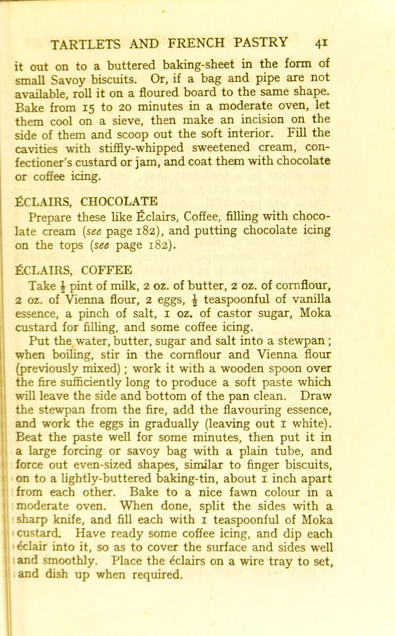 it out on to a buttered baking-sheet in the form of small Savoy biscuits. Or, if a bag and pipe are not available, roll it on a floured board to the same shape. Bake from 15 to 20 minutes in a moderate oven, let them cool on a sieve, then make an incision on the side of them and scoop out the soft interior. Fill the cavities with stiffly-whipped sweetened cream, con- fectioner’s custard or jam, and coat them with chocolate or coffee icing. Eclairs, chocolate Prepare these like Eclairs, Coffee, filling with choco- late cream (see page 182), and putting chocolate icing on the tops (see page 182). Eclairs, coffee Take \ pint of milk, 2 oz. of butter, 2 oz. of cornflour, 2 oz. of Vienna flour, 2 eggs, £ teaspoonful of vanilla essence, a pinch of salt, 1 oz. of castor sugar, Moka custard for filling, and some coffee icing. Put the water, butter, sugar and salt into a stewpan; when boiling, stir in the cornflour and Vienna flour (previously mixed); work it with a wooden spoon over the fire sufficiently long to produce a soft paste which will leave the side and bottom of the pan clean. Draw the stewpan from the fire, add the flavouring essence, and work the eggs in gradually (leaving out 1 white). Beat the paste well for some minutes, then put it in a large forcing or savoy bag with a plain tube, and force out even-sized shapes, similar to finger biscuits, on to a lightly-buttered baking-tin, about 1 inch apart from each other. Bake to a nice fawn colour in a moderate oven. When done, split the sides with a sharp knife, and fill each with 1 teaspoonful of Moka custard. Have ready some coffee icing, and dip each 11 Eclair into it, so as to cover the surface and sides well and smoothly. Place the Eclairs on a wire tray to set, and dish up when required.