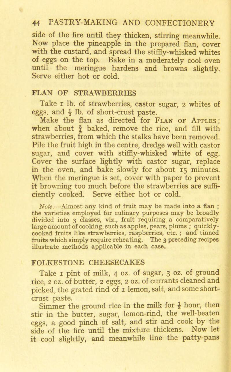 side of the fire until they thicken, stirring meanwhile. Now place the pineapple in the prepared flan, cover with the custard, and spread the stiffly-whisked whites of eggs on the top. Bake in a moderately cool oven until the meringue hardens and browns slightly. Serve either hot or cold. FLAN OF STRAWBERRIES Take i lb. of strawberries, castor sugar, 2 whites of eggs, and \ lb. of short-crust paste. Make the flan as directed for Flan of Apples ; when about £ baked, remove the rice, and fill with strawberries, from which the stalks have been removed. Pile the fruit high in the centre, dredge well with castor sugar, and cover with stiffly-whisked white of egg. Cover the surface lightly with castor sugar, replace in the oven, and bake slowly for about 15 minutes. When the meringue is set, cover with paper to prevent it browning too much before the strawberries are suffi- ciently cooked. Serve either hot or cold. Note.—Almost any kind of fruit may be made into a flan ; the varieties employed for culinary purposes may be broadly divided into 3 classes, viz., fruit requiring a comparatively large amount of cooking, such as apples, pears, plums ; quickly- cooked fruits like strawberries, raspberries, etc. ; and tinned fruits which simply require reheating. The 3 preceding recipes illustrate methods applicable in each case. FOLKESTONE CHEESECAKES Take 1 pint of milk, 4 oz. of sugar, 3 oz. of ground rice, 2 oz. of butter, 2 eggs, 2 oz. of currants cleaned and picked, the grated rind of 1 lemon, salt, and some short- crust paste. Simmer the ground rice in the milk for £ hour, then stir in the butter, sugar, lemon-rind, the well-beaten eggs, a good pinch of salt, and stir and cook by the side of the fire until the mixture thickens. Now let it cool slightly, and meanwhile line the patty-pans