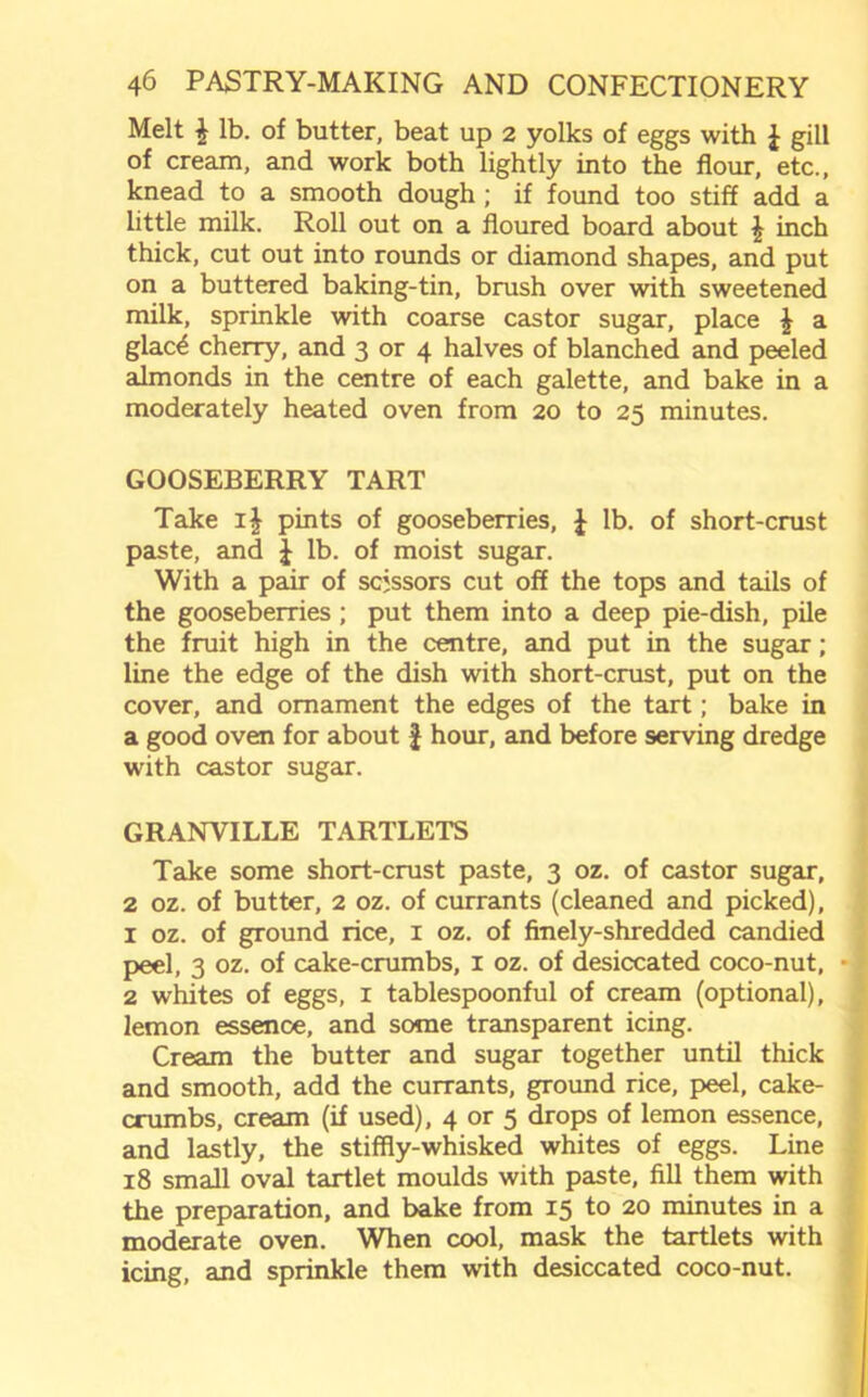 Melt £ lb. of butter, beat up 2 yolks of eggs with £ gill of cream, and work both lightly into the flour, etc., knead to a smooth dough ; if found too stiff add a little milk. Roll out on a floured board about \ inch thick, cut out into rounds or diamond shapes, and put on a buttered baking-tin, brush over with sweetened milk, sprinkle with coarse castor sugar, place \ a glac^ cherry, and 3 or 4 halves of blanched and peeled almonds in the centre of each galette, and bake in a moderately heated oven from 20 to 25 minutes. GOOSEBERRY TART Take i\ pints of gooseberries, £ lb. of short-crust paste, and J lb. of moist sugar. With a pair of scissors cut off the tops and tails of the gooseberries ; put them into a deep pie-dish, pile the fruit high in the centre, and put in the sugar; line the edge of the dish with short-crust, put on the cover, and ornament the edges of the tart; bake in a good oven for about J hour, and before serving dredge with castor sugar. GRANVILLE TARTLETS Take some short-crust paste, 3 oz. of castor sugar, 2 oz. of butter, 2 oz. of currants (cleaned and picked), 1 oz. of ground rice, 1 oz. of finely-shredded candied peel, 3 oz. of cake-crumbs, 1 oz. of desiccated coco-nut, ■ 2 whites of eggs, 1 tablespoonful of cream (optional), lemon essence, and some transparent icing. Cream the butter and sugar together until thick and smooth, add the currants, ground rice, peel, cake- crumbs, cream (if used), 4 or 5 drops of lemon essence, and lastly, the stiffly-whisked whites of eggs. Line 18 small oval tartlet moulds with paste, fill them with the preparation, and bake from 15 to 20 minutes in a moderate oven. When cool, mask the tartlets with icing, and sprinkle them with desiccated coco-nut.