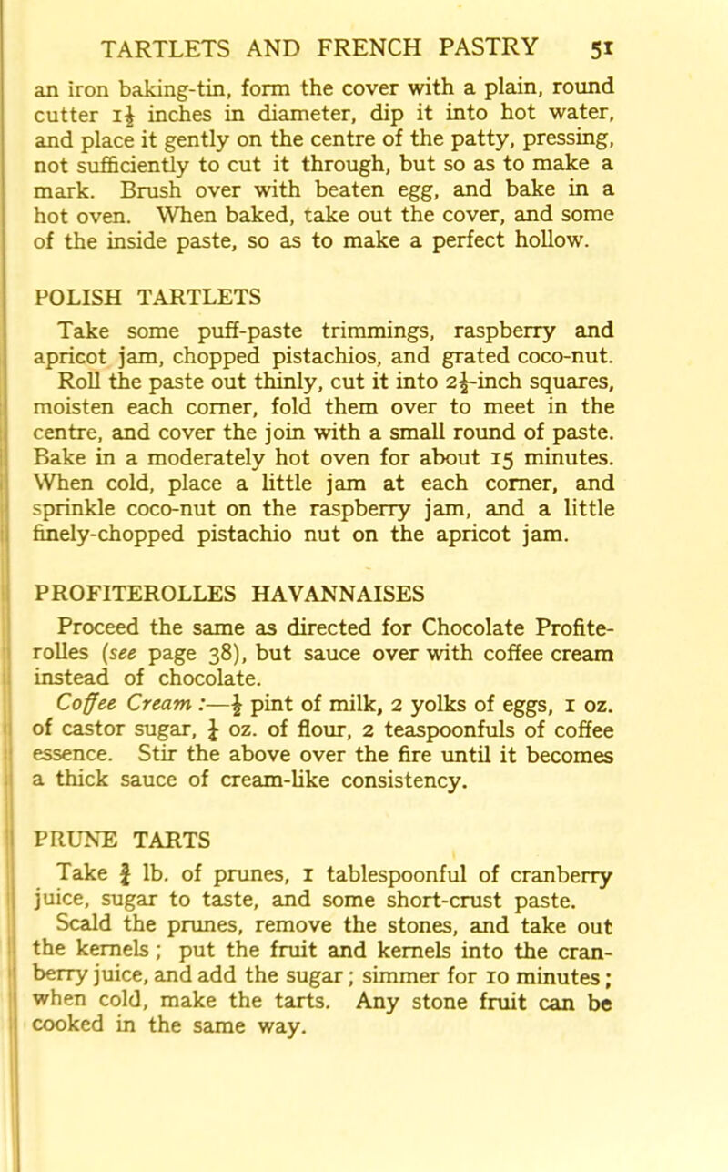 an iron baking-tin, form the cover with a plain, round cutter i| inches in diameter, dip it into hot water, and place it gently on the centre of the patty, pressing, not sufficiently to cut it through, but so as to make a mark. Brush over with beaten egg, and bake in a hot oven. When baked, take out the cover, and some of the inside paste, so as to make a perfect hollow. POLISH TARTLETS Take some puff-paste trimmings, raspberry and apricot jam, chopped pistachios, and grated coco-nut. Roll the paste out thinly, cut it into 2^-inch squares, moisten each corner, fold them over to meet in the centre, and cover the join with a small round of paste. Bake in a moderately hot oven for about 15 minutes. When cold, place a little jam at each comer, and sprinkle coco-nut on the raspberry jam, and a little finely-chopped pistachio nut on the apricot jam. PROFITEROLLES HAVANNAISES Proceed the same as directed for Chocolate Profite- rolles (see page 38), but sauce over with coffee cream instead of chocolate. Coffee Cream :—\ pint of milk, 2 yolks of eggs, 1 oz. of castor sugar, £ oz. of flour, 2 teaspoonfuls of coffee essence. Stir the above over the fire until it becomes a thick sauce of cream-like consistency. PRUNE TARTS Take £ lb. of prunes, 1 tablespoonful of cranberry juice, sugar to taste, and some short-crust paste. Scald the prunes, remove the stones, and take out the kernels; put the fruit and kernels into the cran- berry juice, and add the sugar; simmer for 10 minutes; when cold, make the tarts. Any stone fruit can be cooked in the same way.