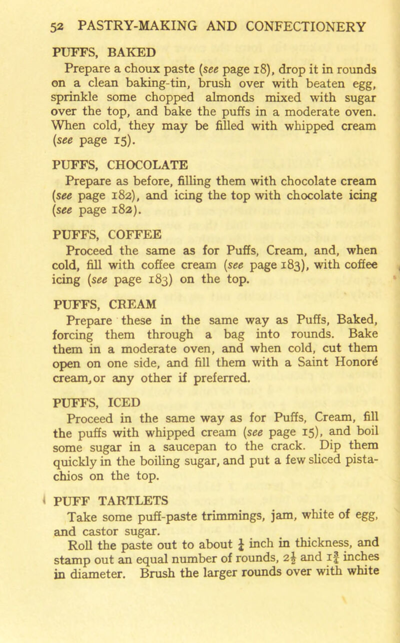 PUFFS, BAKED Prepare a choux paste (see page 18), drop it in rounds on a clean baking-tin, brush over with beaten egg, sprinkle some chopped almonds mixed with sugar over the top, and bake the puffs in a moderate oven. When cold, they may be filled with whipped cream (see page 15). PUFFS, CHOCOLATE Prepare as before, filling them with chocolate cream (see page 182), and icing the top with chocolate icing (see page 182). PUFFS, COFFEE Proceed the same as for Puffs, Cream, and, when cold, fill with coffee cream (see page 183), with coffee icing (see page 183) on the top. PUFFS, CREAM Prepare these in the same way as Puffs, Baked, forcing them through a bag into rounds. Bake them in a moderate oven, and when cold, cut them open on one side, and fill them with a Saint Honors cream, or any other if preferred. PUFFS, ICED Proceed in the same way as for Puffs, Cream, fill the puffs with whipped cream (see page 15), and boil some sugar in a saucepan to the crack. Dip them quickly in the boiling sugar, and put a few sliced pista- chios on the top. { PUFF TARTLETS Take some puff-paste trimmings, jam, white of egg, and castor sugar. Roll the paste out to about £ inch in thickness, and stamp out an equal number of rounds, 2£ and if inches in diameter. Brush the larger rounds over with white