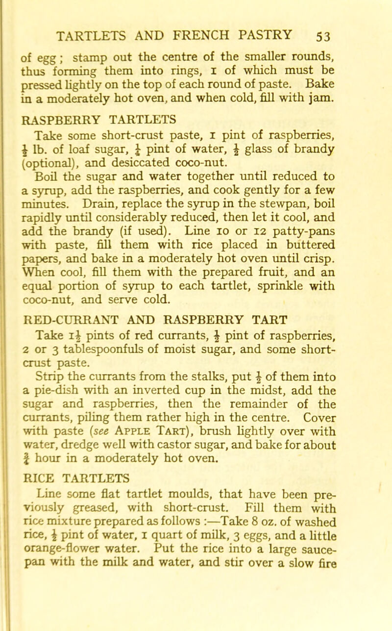 of egg; stamp out the centre of the smaller rounds, thus forming them into rings, 1 of which must be pressed lightly on the top of each round of paste. Bake in a moderately hot oven, and when cold, fill with jam. RASPBERRY TARTLETS Take some short-crust paste, 1 pint of raspberries, 1 lb. of loaf sugar, \ pint of water, \ glass of brandy (optional), and desiccated coco-nut. Boil the sugar and water together until reduced to a syrup, add the raspberries, and cook gently for a few minutes. Drain, replace the syrup in the stewpan, boil rapidly until considerably reduced, then let it cool, and add the brandy (if used). Line 10 or 12 patty-pans with paste, fill them with rice placed in buttered papers, and bake in a moderately hot oven until crisp. When cool, fill them with the prepared fruit, and an equal portion of syrup to each tartlet, sprinkle with coco-nut, and serve cold. RED-CURRANT AND RASPBERRY TART Take i| pints of red currants, \ pint of raspberries, 2 or 3 tablespoonfuls of moist sugar, and some short- crust paste. Strip the currants from the stalks, put £ of them into a pie-dish with an inverted cup in the midst, add the sugar and raspberries, then the remainder of the currants, piling them rather high in the centre. Cover with paste (see Apple Tart), brush lightly over with water, dredge well with castor sugar, and bake for about \ hour in a moderately hot oven. RICE TARTLETS Line some flat tartlet moulds, that have been pre- viously greased, with short-crust. Fill them with rice mixture prepared as follows :—Take 8 oz. of washed rice, \ pint of water, 1 quart of milk, 3 eggs, and a little orange-flower water. Put the rice into a large sauce- pan with the milk and water, and stir over a slow fire