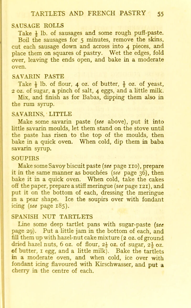 SAUSAGE ROLLS Take £ lb. of sausages and some rough puff-paste. Boil the sausages for 5 minutes, remove the skins, cut each sausage down and across into 4 pieces, and place them on squares of pastry. Wet the edges, fold over, leaving the ends open, and bake in a moderate oven. SAVARIN PASTE Take \ lb. of flour, 4 oz. of butter, \ oz. of yeast, 2 oz. of sugar, a pinch of salt, 4 eggs, and a little milk. Mix, and finish as for Babas, dipping them also in the rum syrup. SAVARINS, LITTLE Make some savarin paste (see above), put it into little savarin moulds, let them stand on the stove until the paste has risen to the top of the moulds, then bake in a quick oven. When cold, dip them in baba savarin syrup. SOUPIRS Make some Savoy biscuit paste (see page no), prepare it in the same manner as bouchees (see page 36), then bake it in a quick oven. When cold, take the cakes off the paper, prepare a stiff meringue [see page 121), and put it on the bottom of each, dressing the meringue in a pear shape. Ice the soupirs over with fondant icing [see page 185). SPANISH NUT TARTLETS Line some deep tartlet pans with sugar-paste [see page 29). Put a little jam in the bottom of each, and fill them up with hazel-nut cake mixture (2 oz. of ground dried hazel nuts, 6 oz. of flour, 2^ oz. of sugar, z\ oz. of butter, 1 egg, and a little milk). Bake the tartlets in a moderate oven, and when cold, ice over with fondant icing flavoured with Kirschwasser, and put a cherry in the centre of each.
